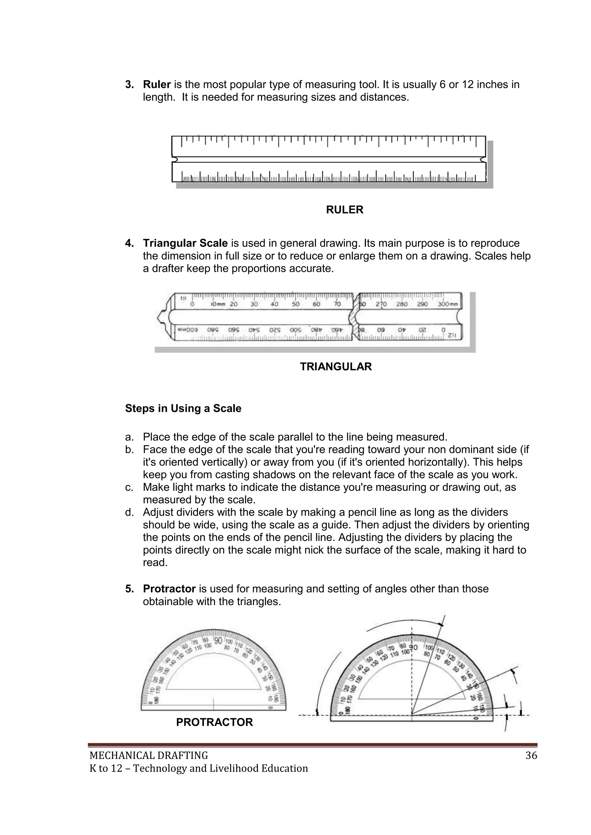 MECHANICAL DRAFTING 36
K to 12 – Technology and Livelihood Education
3. Ruler is the most popular type of measuring tool. It is usually 6 or 12 inches in
length. It is needed for measuring sizes and distances.
4. Triangular Scale is used in general drawing. Its main purpose is to reproduce
the dimension in full size or to reduce or enlarge them on a drawing. Scales help
a drafter keep the proportions accurate.
Steps in Using a Scale
a. Place the edge of the scale parallel to the line being measured.
b. Face the edge of the scale that you're reading toward your non dominant side (if
it's oriented vertically) or away from you (if it's oriented horizontally). This helps
keep you from casting shadows on the relevant face of the scale as you work.
c. Make light marks to indicate the distance you're measuring or drawing out, as
measured by the scale.
d. Adjust dividers with the scale by making a pencil line as long as the dividers
should be wide, using the scale as a guide. Then adjust the dividers by orienting
the points on the ends of the pencil line. Adjusting the dividers by placing the
points directly on the scale might nick the surface of the scale, making it hard to
read.
5. Protractor is used for measuring and setting of angles other than those
obtainable with the triangles.
TRIANGULAR
SCALE
PROTRACTOR
RULER
1
18
0
2
5
0
5
0
 