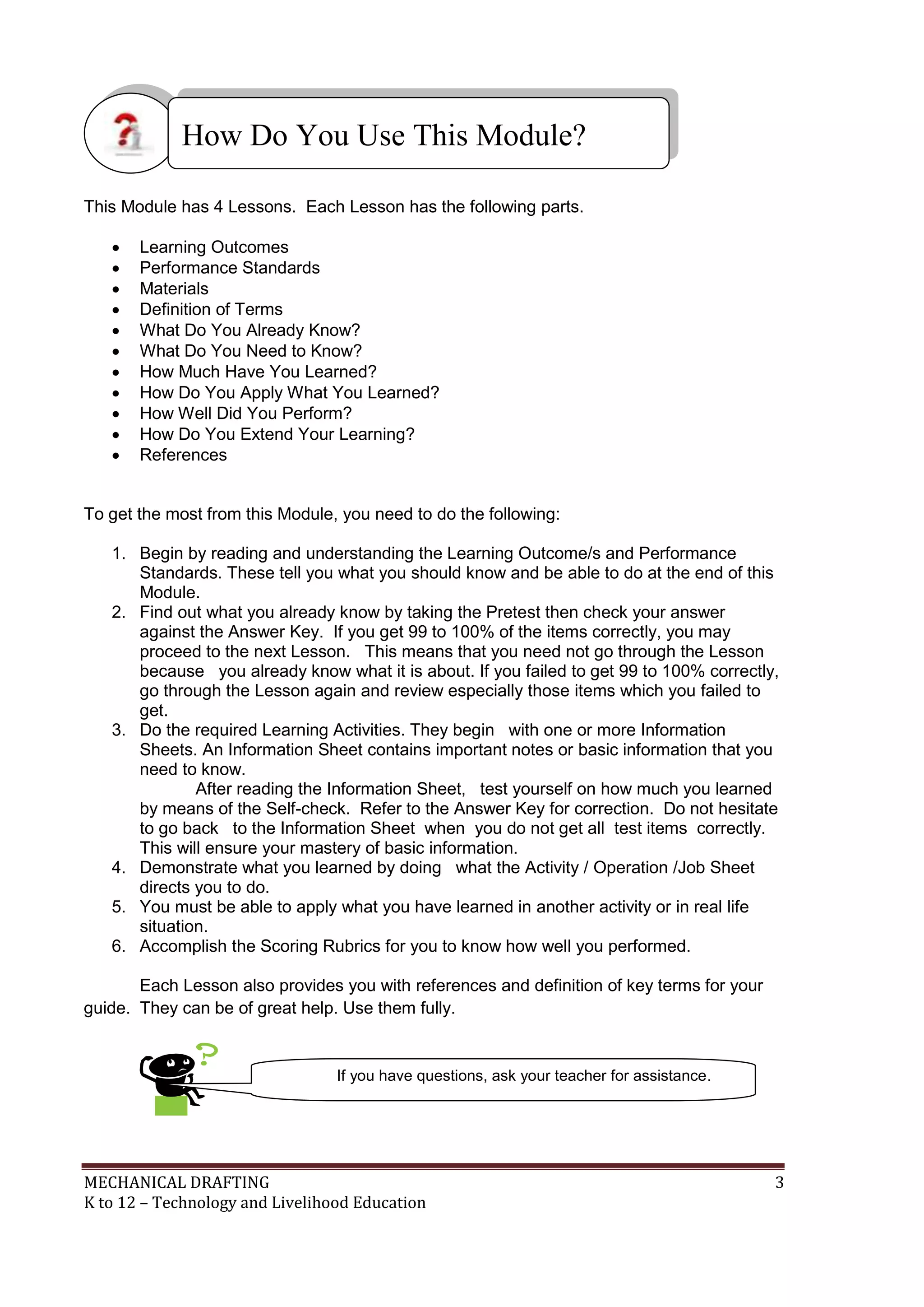 MECHANICAL DRAFTING 3
K to 12 – Technology and Livelihood Education
This Module has 4 Lessons. Each Lesson has the following parts.
 Learning Outcomes
 Performance Standards
 Materials
 Definition of Terms
 What Do You Already Know?
 What Do You Need to Know?
 How Much Have You Learned?
 How Do You Apply What You Learned?
 How Well Did You Perform?
 How Do You Extend Your Learning?
 References
To get the most from this Module, you need to do the following:
1. Begin by reading and understanding the Learning Outcome/s and Performance
Standards. These tell you what you should know and be able to do at the end of this
Module.
2. Find out what you already know by taking the Pretest then check your answer
against the Answer Key. If you get 99 to 100% of the items correctly, you may
proceed to the next Lesson. This means that you need not go through the Lesson
because you already know what it is about. If you failed to get 99 to 100% correctly,
go through the Lesson again and review especially those items which you failed to
get.
3. Do the required Learning Activities. They begin with one or more Information
Sheets. An Information Sheet contains important notes or basic information that you
need to know.
After reading the Information Sheet, test yourself on how much you learned
by means of the Self-check. Refer to the Answer Key for correction. Do not hesitate
to go back to the Information Sheet when you do not get all test items correctly.
This will ensure your mastery of basic information.
4. Demonstrate what you learned by doing what the Activity / Operation /Job Sheet
directs you to do.
5. You must be able to apply what you have learned in another activity or in real life
situation.
6. Accomplish the Scoring Rubrics for you to know how well you performed.
Each Lesson also provides you with references and definition of key terms for your
guide. They can be of great help. Use them fully.
How Do You Use This Module?
If you have questions, ask your teacher for assistance.
 