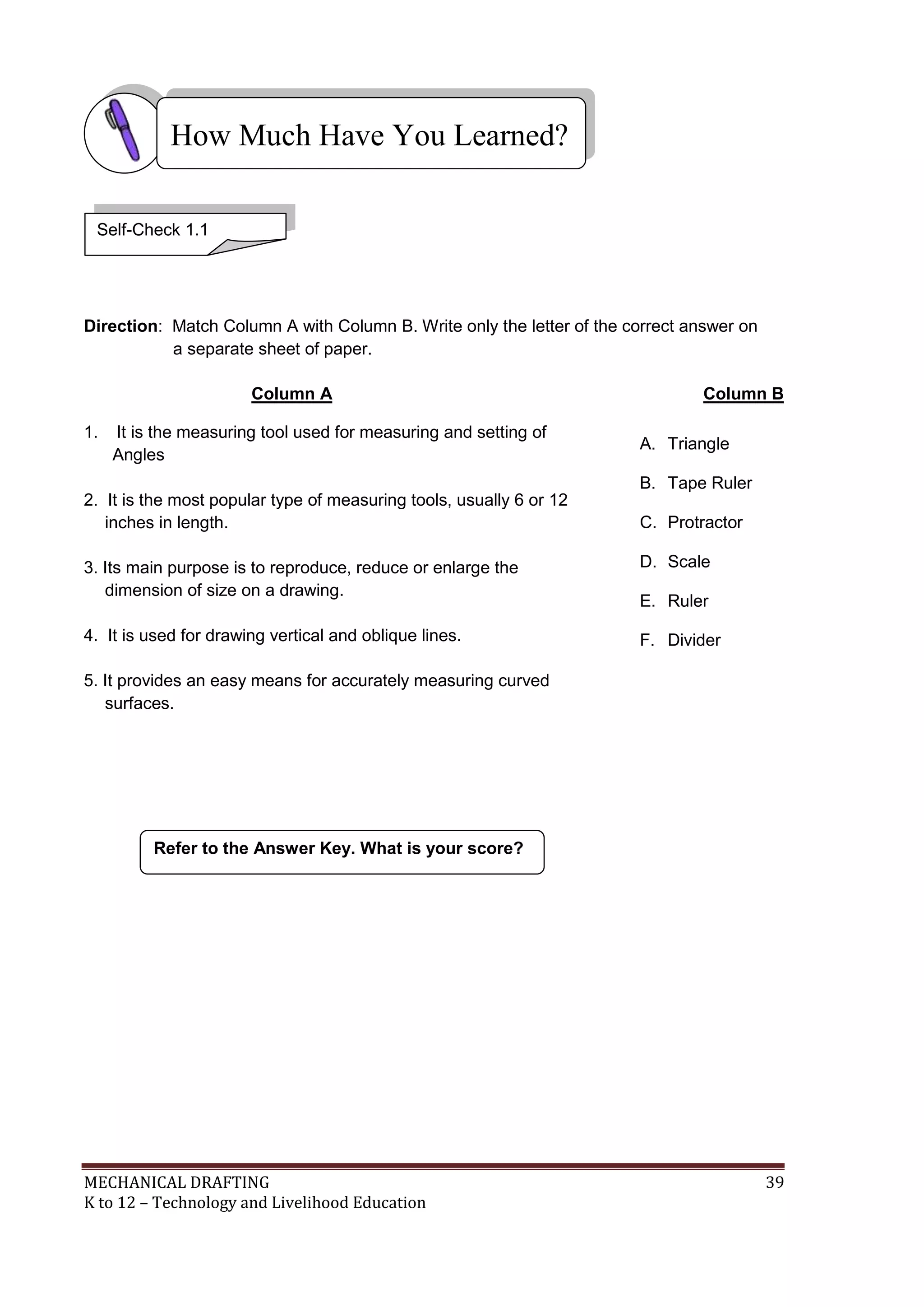 MECHANICAL DRAFTING 39
K to 12 – Technology and Livelihood Education
Direction: Match Column A with Column B. Write only the letter of the correct answer on
a separate sheet of paper.
Column A Column B
1. It is the measuring tool used for measuring and setting of
Angles
2. It is the most popular type of measuring tools, usually 6 or 12
inches in length.
3. Its main purpose is to reproduce, reduce or enlarge the
dimension of size on a drawing.
4. It is used for drawing vertical and oblique lines.
5. It provides an easy means for accurately measuring curved
surfaces.
Refer to the Answer Key. What is your score?
How Much Have You Learned?
Self-Check 1.1
A. Triangle
B. Tape Ruler
C. Protractor
D. Scale
E. Ruler
F. Divider
 