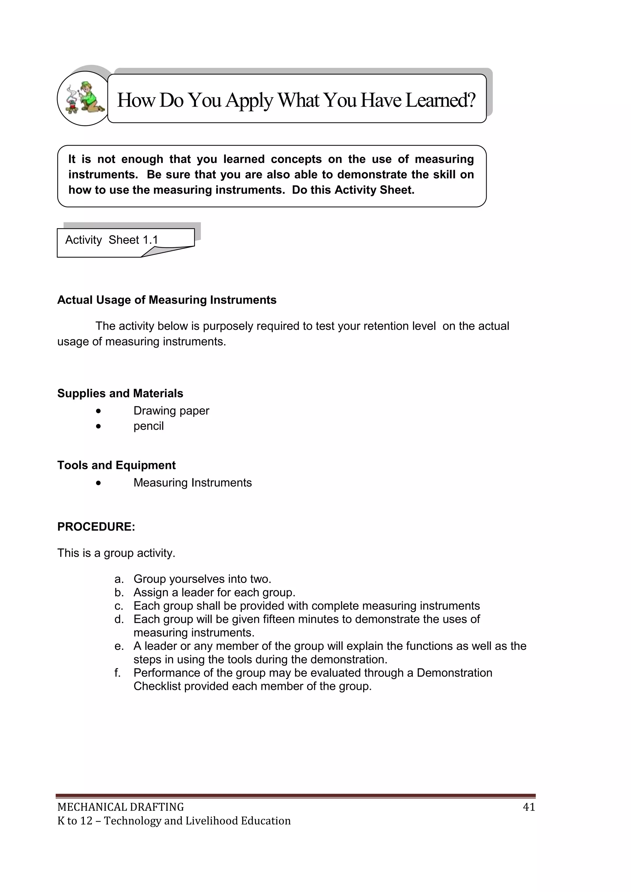 MECHANICAL DRAFTING 41
K to 12 – Technology and Livelihood Education
Actual Usage of Measuring Instruments
The activity below is purposely required to test your retention level on the actual
usage of measuring instruments.
Supplies and Materials
 Drawing paper
 pencil
Tools and Equipment
 Measuring Instruments
PROCEDURE:
This is a group activity.
a. Group yourselves into two.
b. Assign a leader for each group.
c. Each group shall be provided with complete measuring instruments
d. Each group will be given fifteen minutes to demonstrate the uses of
measuring instruments.
e. A leader or any member of the group will explain the functions as well as the
steps in using the tools during the demonstration.
f. Performance of the group may be evaluated through a Demonstration
Checklist provided each member of the group.
It is not enough that you learned concepts on the use of measuring
instruments. Be sure that you are also able to demonstrate the skill on
how to use the measuring instruments. Do this Activity Sheet.
Activity Sheet 1.1
HowDo YouApplyWhatYou HaveLearned?
 