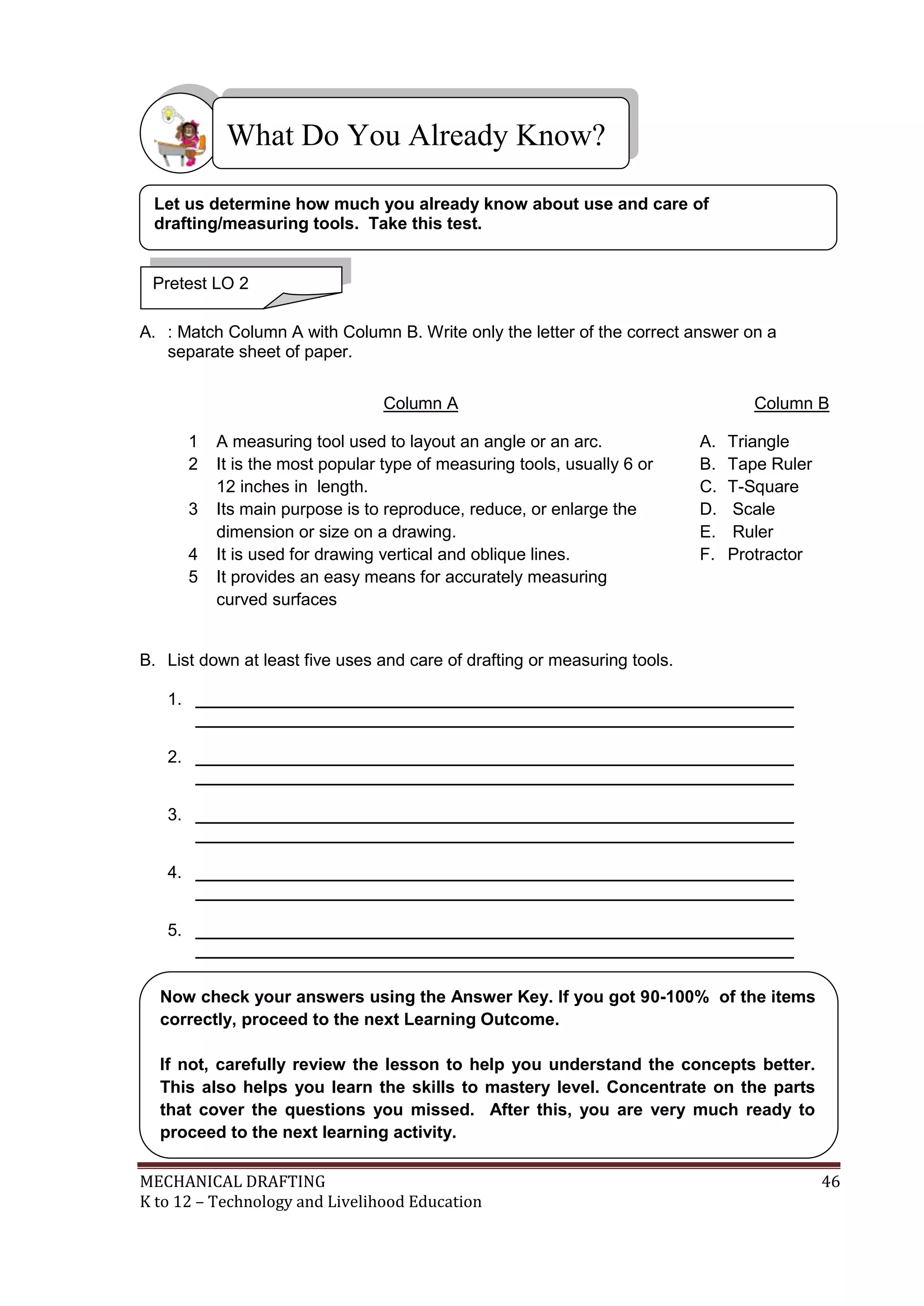 MECHANICAL DRAFTING 46
K to 12 – Technology and Livelihood Education
A. : Match Column A with Column B. Write only the letter of the correct answer on a
separate sheet of paper.
Column A Column B
1 A measuring tool used to layout an angle or an arc.
2 It is the most popular type of measuring tools, usually 6 or
12 inches in length.
3 Its main purpose is to reproduce, reduce, or enlarge the
dimension or size on a drawing.
4 It is used for drawing vertical and oblique lines.
5 It provides an easy means for accurately measuring
curved surfaces
A. Triangle
B. Tape Ruler
C. T-Square
D. Scale
E. Ruler
F. Protractor
B. List down at least five uses and care of drafting or measuring tools.
1. _______________________________________________________________
_______________________________________________________________
2. _______________________________________________________________
_______________________________________________________________
3. _______________________________________________________________
_______________________________________________________________
4. _______________________________________________________________
_______________________________________________________________
5. _______________________________________________________________
_______________________________________________________________
What Do You Already Know?
Pretest LO 2
Let us determine how much you already know about use and care of
drafting/measuring tools. Take this test.
Now check your answers using the Answer Key. If you got 90-100% of the items
correctly, proceed to the next Learning Outcome.
If not, carefully review the lesson to help you understand the concepts better.
This also helps you learn the skills to mastery level. Concentrate on the parts
that cover the questions you missed. After this, you are very much ready to
proceed to the next learning activity.
 