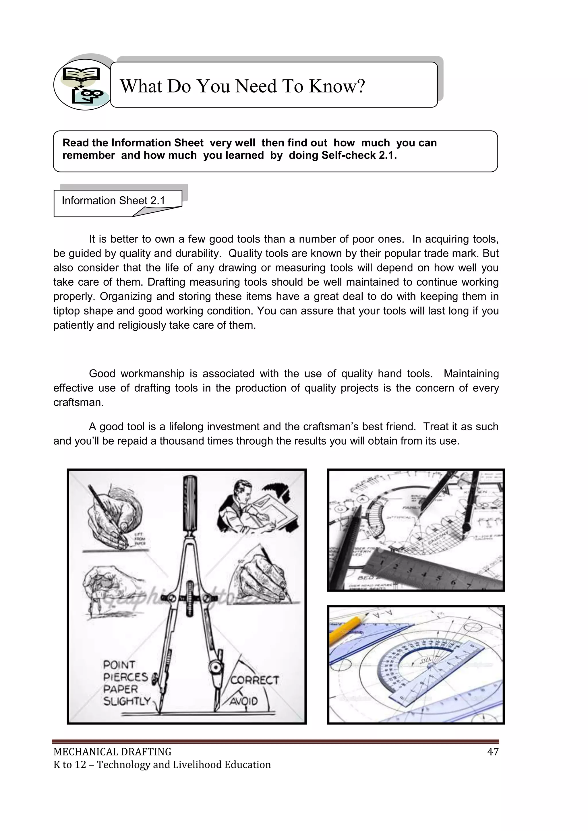 MECHANICAL DRAFTING 47
K to 12 – Technology and Livelihood Education
Use and Care of Measuring Tools
It is better to own a few good tools than a number of poor ones. In acquiring tools,
be guided by quality and durability. Quality tools are known by their popular trade mark. But
also consider that the life of any drawing or measuring tools will depend on how well you
take care of them. Drafting measuring tools should be well maintained to continue working
properly. Organizing and storing these items have a great deal to do with keeping them in
tiptop shape and good working condition. You can assure that your tools will last long if you
patiently and religiously take care of them.
Good workmanship is associated with the use of quality hand tools. Maintaining
effective use of drafting tools in the production of quality projects is the concern of every
craftsman.
A good tool is a lifelong investment and the craftsman’s best friend. Treat it as such
and you’ll be repaid a thousand times through the results you will obtain from its use.
What Do You Need To Know?
Information Sheet 2.1
Read the Information Sheet very well then find out how much you can
remember and how much you learned by doing Self-check 2.1.
 
