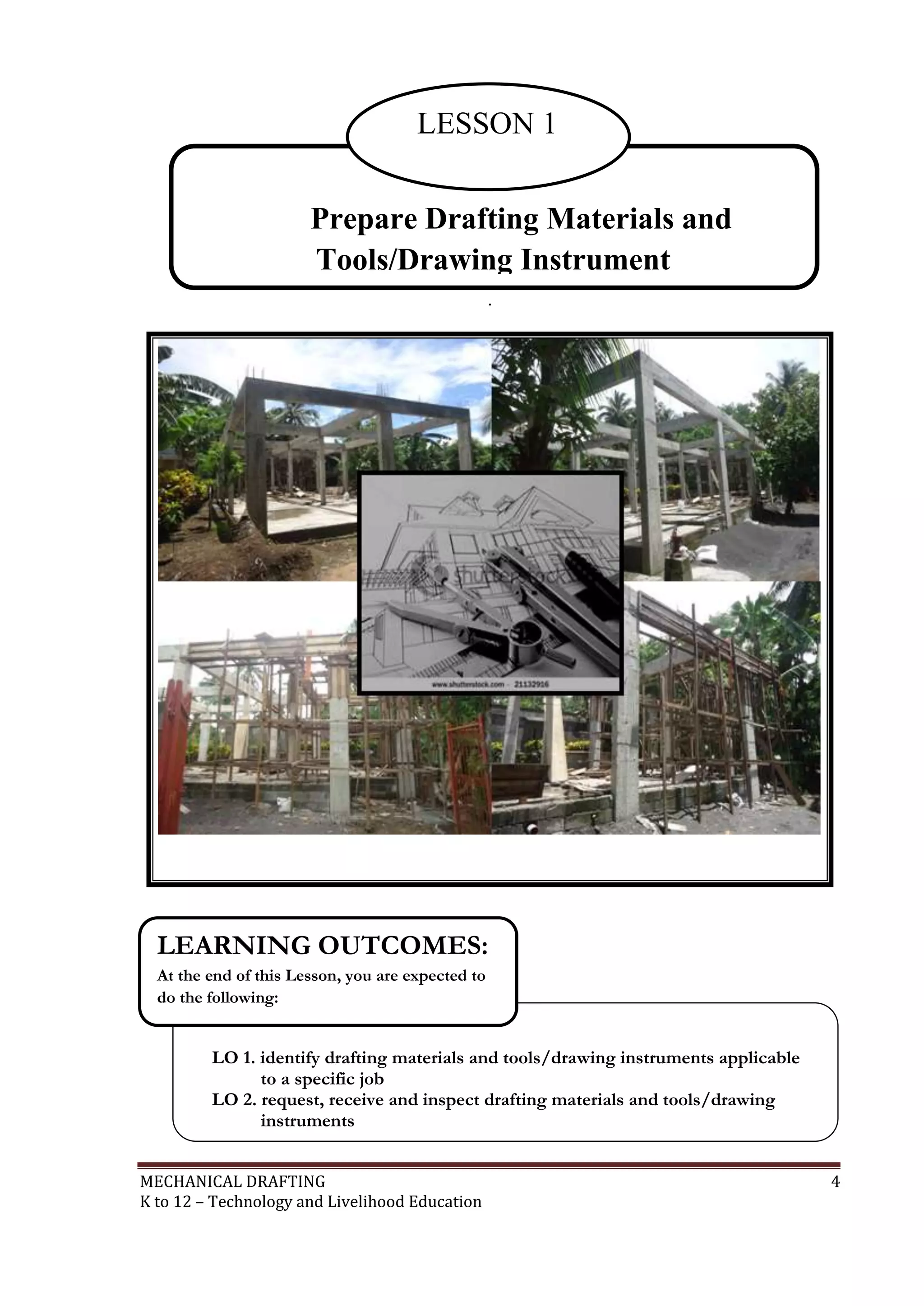 MECHANICAL DRAFTING 4
K to 12 – Technology and Livelihood Education
.
Prepare Drafting Materials and
Tools/Drawing Instrument
LESSON 1
LO 1. identify drafting materials and tools/drawing instruments applicable
to a specific job
LO 2. request, receive and inspect drafting materials and tools/drawing
instruments
LEARNING OUTCOMES:
At the end of this Lesson, you are expected to
do the following:
 