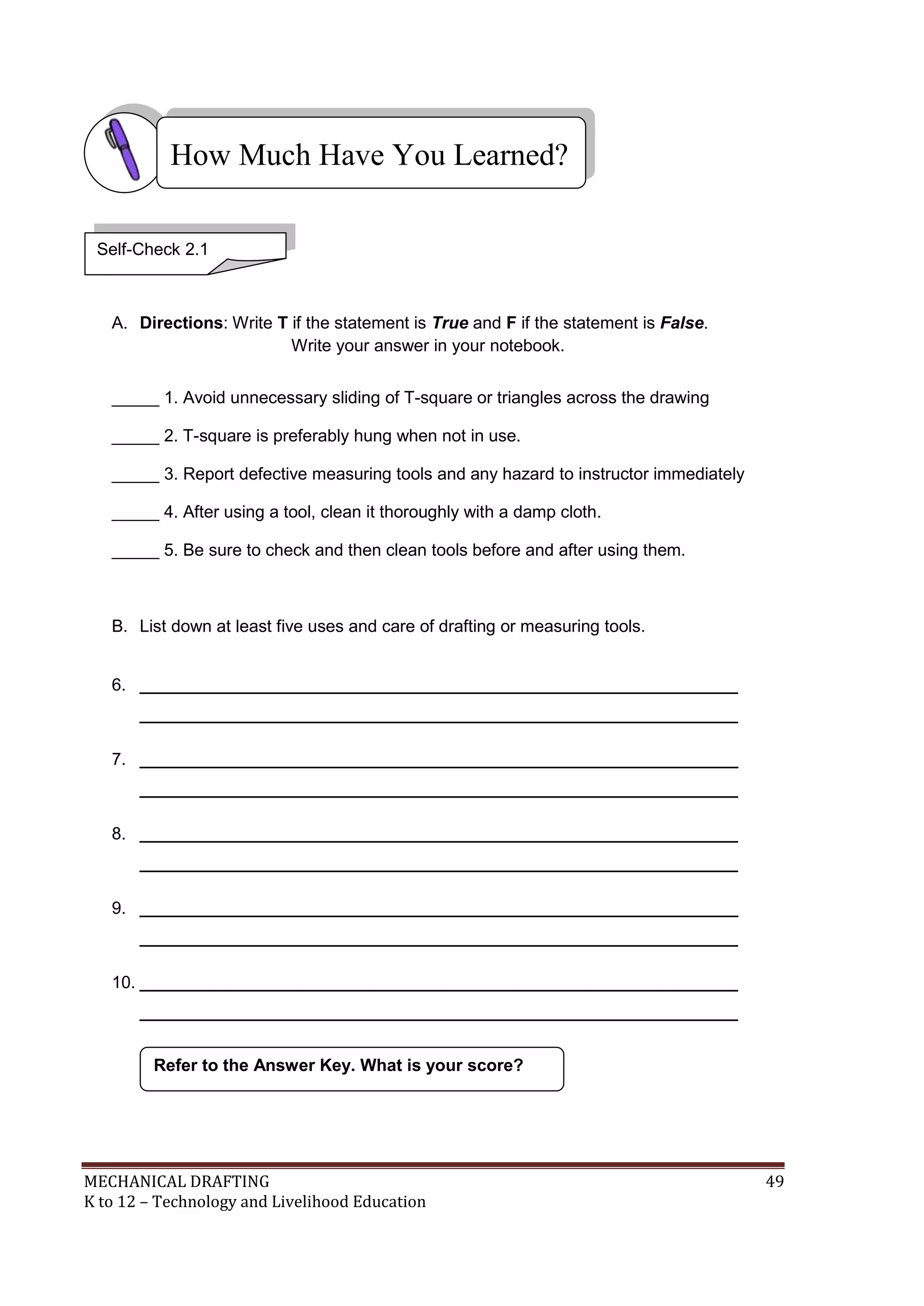 MECHANICAL DRAFTING 49
K to 12 – Technology and Livelihood Education
A. Directions: Write T if the statement is True and F if the statement is False.
Write your answer in your notebook.
_____ 1. Avoid unnecessary sliding of T-square or triangles across the drawing
_____ 2. T-square is preferably hung when not in use.
_____ 3. Report defective measuring tools and any hazard to instructor immediately
_____ 4. After using a tool, clean it thoroughly with a damp cloth.
_____ 5. Be sure to check and then clean tools before and after using them.
B. List down at least five uses and care of drafting or measuring tools.
6. _______________________________________________________________
_______________________________________________________________
7. _______________________________________________________________
_______________________________________________________________
8. _______________________________________________________________
_______________________________________________________________
9. _______________________________________________________________
_______________________________________________________________
10. _______________________________________________________________
_______________________________________________________________
Refer to the Answer Key. What is your score?
How Much Have You Learned?
Self-Check 2.1
 