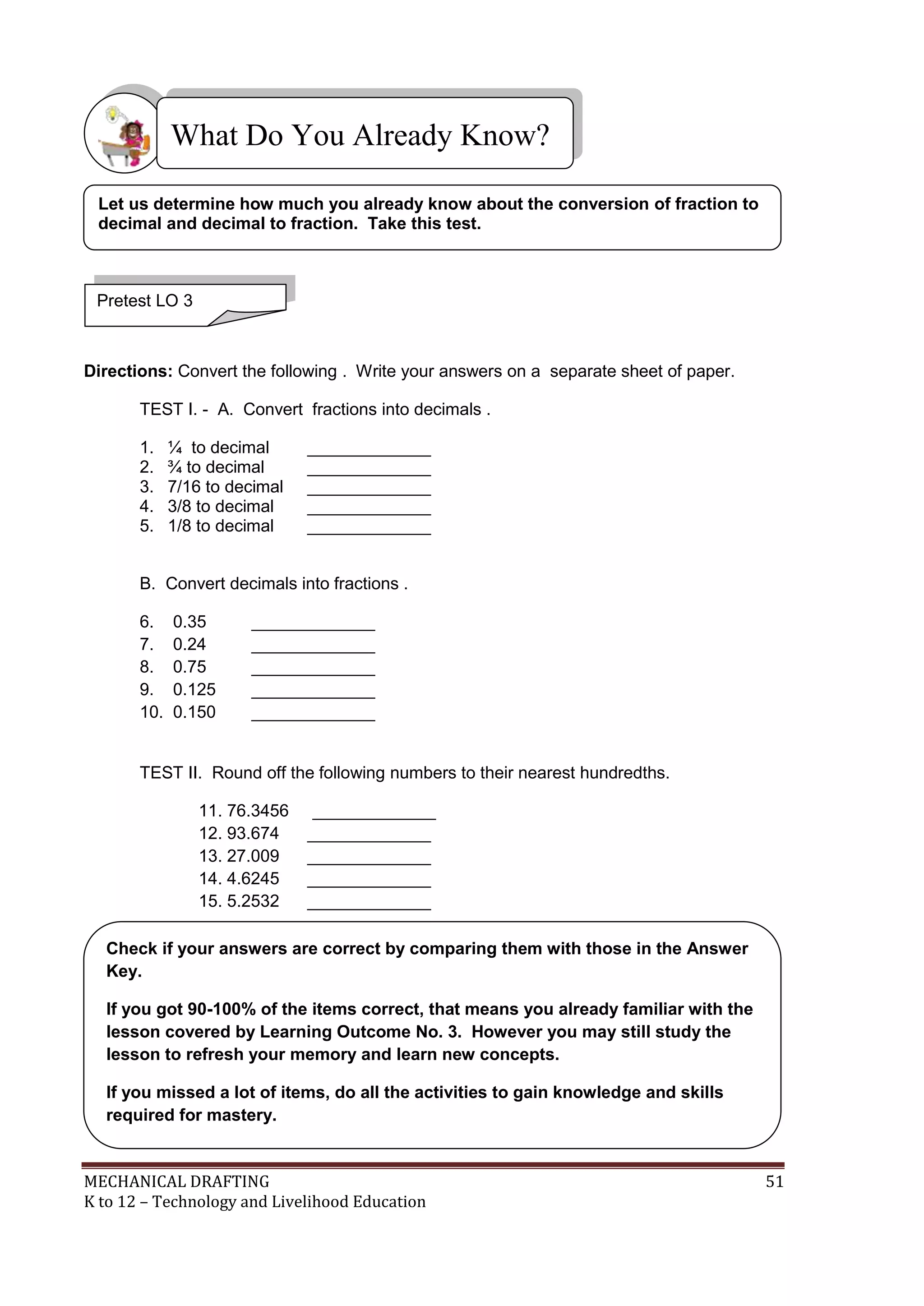 MECHANICAL DRAFTING 51
K to 12 – Technology and Livelihood Education
Directions: Convert the following . Write your answers on a separate sheet of paper.
TEST I. - A. Convert fractions into decimals .
1. ¼ to decimal _____________
2. ¾ to decimal _____________
3. 7/16 to decimal _____________
4. 3/8 to decimal _____________
5. 1/8 to decimal _____________
B. Convert decimals into fractions .
6. 0.35 _____________
7. 0.24 _____________
8. 0.75 _____________
9. 0.125 _____________
10. 0.150 _____________
TEST II. Round off the following numbers to their nearest hundredths.
11. 76.3456 _____________
12. 93.674 _____________
13. 27.009 _____________
14. 4.6245 _____________
15. 5.2532 _____________
What Do You Already Know?
Pretest LO 3
Let us determine how much you already know about the conversion of fraction to
decimal and decimal to fraction. Take this test.
Check if your answers are correct by comparing them with those in the Answer
Key.
If you got 90-100% of the items correct, that means you already familiar with the
lesson covered by Learning Outcome No. 3. However you may still study the
lesson to refresh your memory and learn new concepts.
If you missed a lot of items, do all the activities to gain knowledge and skills
required for mastery.
 