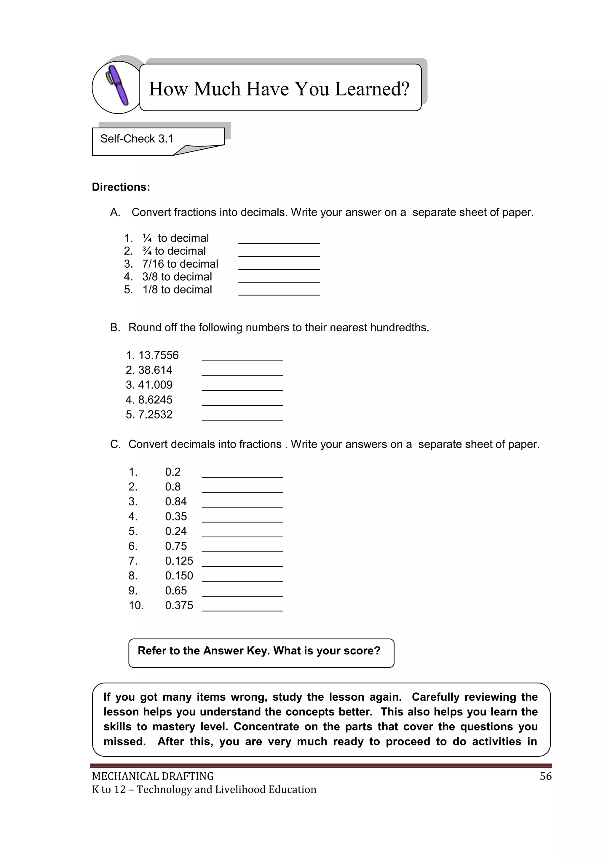 MECHANICAL DRAFTING 56
K to 12 – Technology and Livelihood Education
Directions:
A. Convert fractions into decimals. Write your answer on a separate sheet of paper.
1. ¼ to decimal _____________
2. ¾ to decimal _____________
3. 7/16 to decimal _____________
4. 3/8 to decimal _____________
5. 1/8 to decimal _____________
B. Round off the following numbers to their nearest hundredths.
1. 13.7556 _____________
2. 38.614 _____________
3. 41.009 _____________
4. 8.6245 _____________
5. 7.2532 _____________
C. Convert decimals into fractions . Write your answers on a separate sheet of paper.
1. 0.2 _____________
2. 0.8 _____________
3. 0.84 _____________
4. 0.35 _____________
5. 0.24 _____________
6. 0.75 _____________
7. 0.125 _____________
8. 0.150 _____________
9. 0.65 _____________
10. 0.375 _____________
Refer to the Answer Key. What is your score?
How Much Have You Learned?
Self-Check 3.1
If you got many items wrong, study the lesson again. Carefully reviewing the
lesson helps you understand the concepts better. This also helps you learn the
skills to mastery level. Concentrate on the parts that cover the questions you
missed. After this, you are very much ready to proceed to do activities in
A s s i g n m e n t S h e e t N o . 3 . 1 .
 