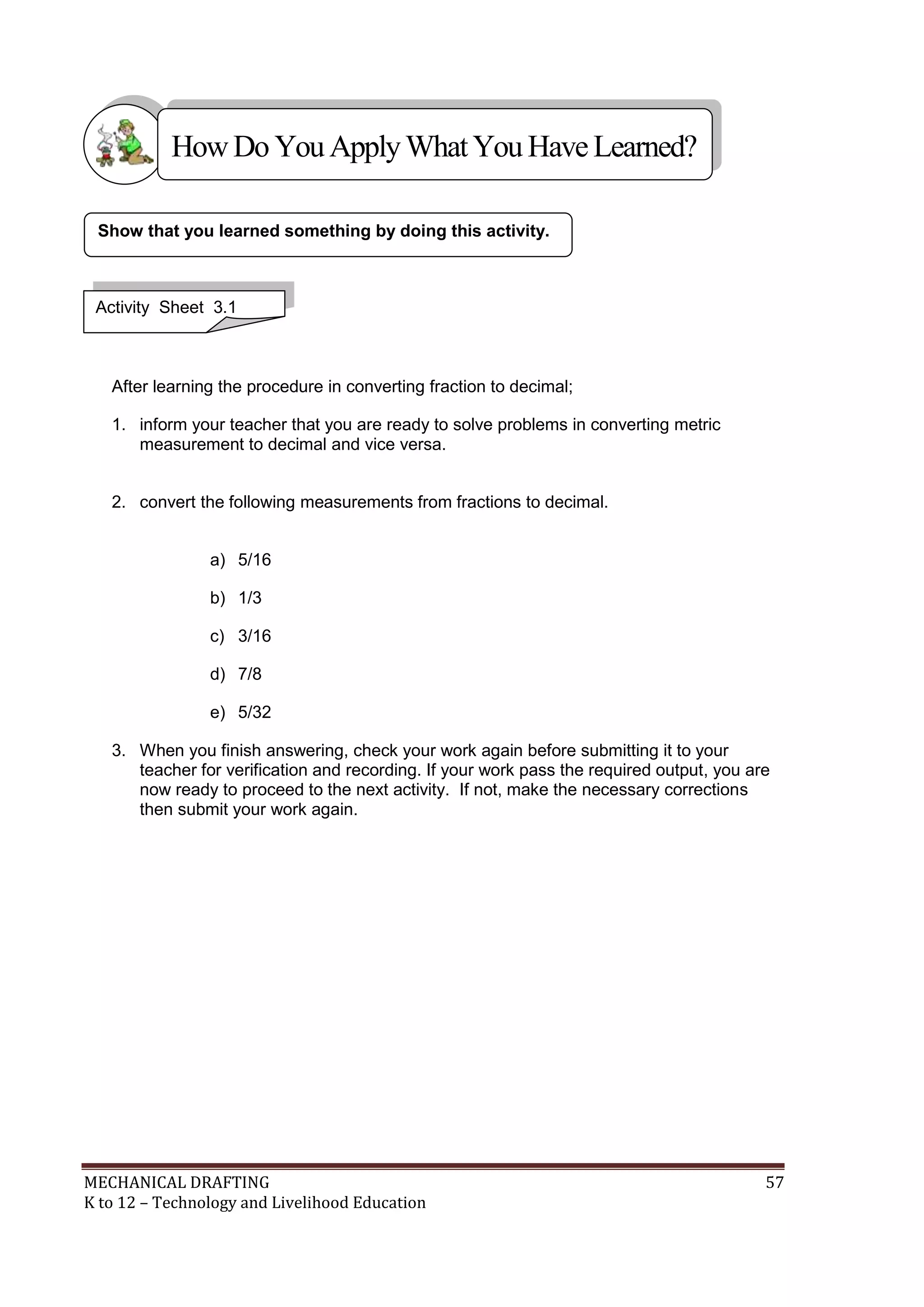 MECHANICAL DRAFTING 57
K to 12 – Technology and Livelihood Education
After learning the procedure in converting fraction to decimal;
1. inform your teacher that you are ready to solve problems in converting metric
measurement to decimal and vice versa.
2. convert the following measurements from fractions to decimal.
a) 5/16
b) 1/3
c) 3/16
d) 7/8
e) 5/32
3. When you finish answering, check your work again before submitting it to your
teacher for verification and recording. If your work pass the required output, you are
now ready to proceed to the next activity. If not, make the necessary corrections
then submit your work again.
Show that you learned something by doing this activity.
Activity Sheet 3.1
HowDo YouApplyWhatYou HaveLearned?
 