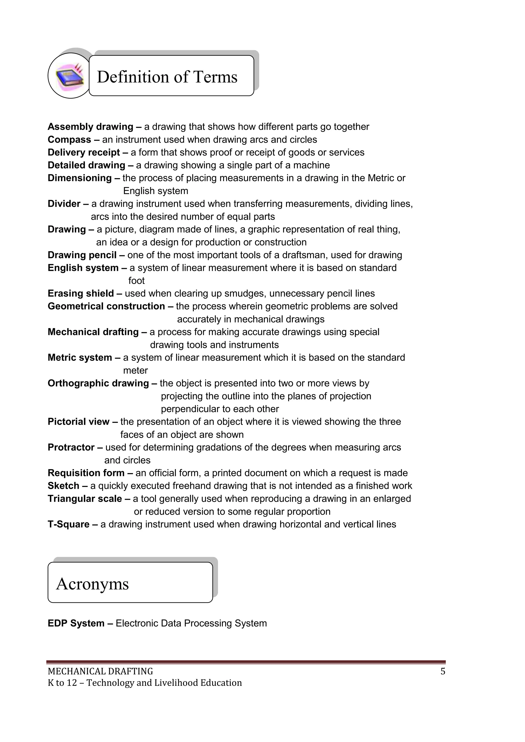 MECHANICAL DRAFTING 5
K to 12 – Technology and Livelihood Education
Assembly drawing – a drawing that shows how different parts go together
Compass – an instrument used when drawing arcs and circles
Delivery receipt – a form that shows proof or receipt of goods or services
Detailed drawing – a drawing showing a single part of a machine
Dimensioning – the process of placing measurements in a drawing in the Metric or
English system
Divider – a drawing instrument used when transferring measurements, dividing lines,
arcs into the desired number of equal parts
Drawing – a picture, diagram made of lines, a graphic representation of real thing,
an idea or a design for production or construction
Drawing pencil – one of the most important tools of a draftsman, used for drawing
English system – a system of linear measurement where it is based on standard
foot
Erasing shield – used when clearing up smudges, unnecessary pencil lines
Geometrical construction – the process wherein geometric problems are solved
accurately in mechanical drawings
Mechanical drafting – a process for making accurate drawings using special
drawing tools and instruments
Metric system – a system of linear measurement which it is based on the standard
meter
Orthographic drawing – the object is presented into two or more views by
projecting the outline into the planes of projection
perpendicular to each other
Pictorial view – the presentation of an object where it is viewed showing the three
faces of an object are shown
Protractor – used for determining gradations of the degrees when measuring arcs
and circles
Requisition form – an official form, a printed document on which a request is made
Sketch – a quickly executed freehand drawing that is not intended as a finished work
Triangular scale – a tool generally used when reproducing a drawing in an enlarged
or reduced version to some regular proportion
T-Square – a drawing instrument used when drawing horizontal and vertical lines
EDP System – Electronic Data Processing System
Acronyms
Definition of Terms
 