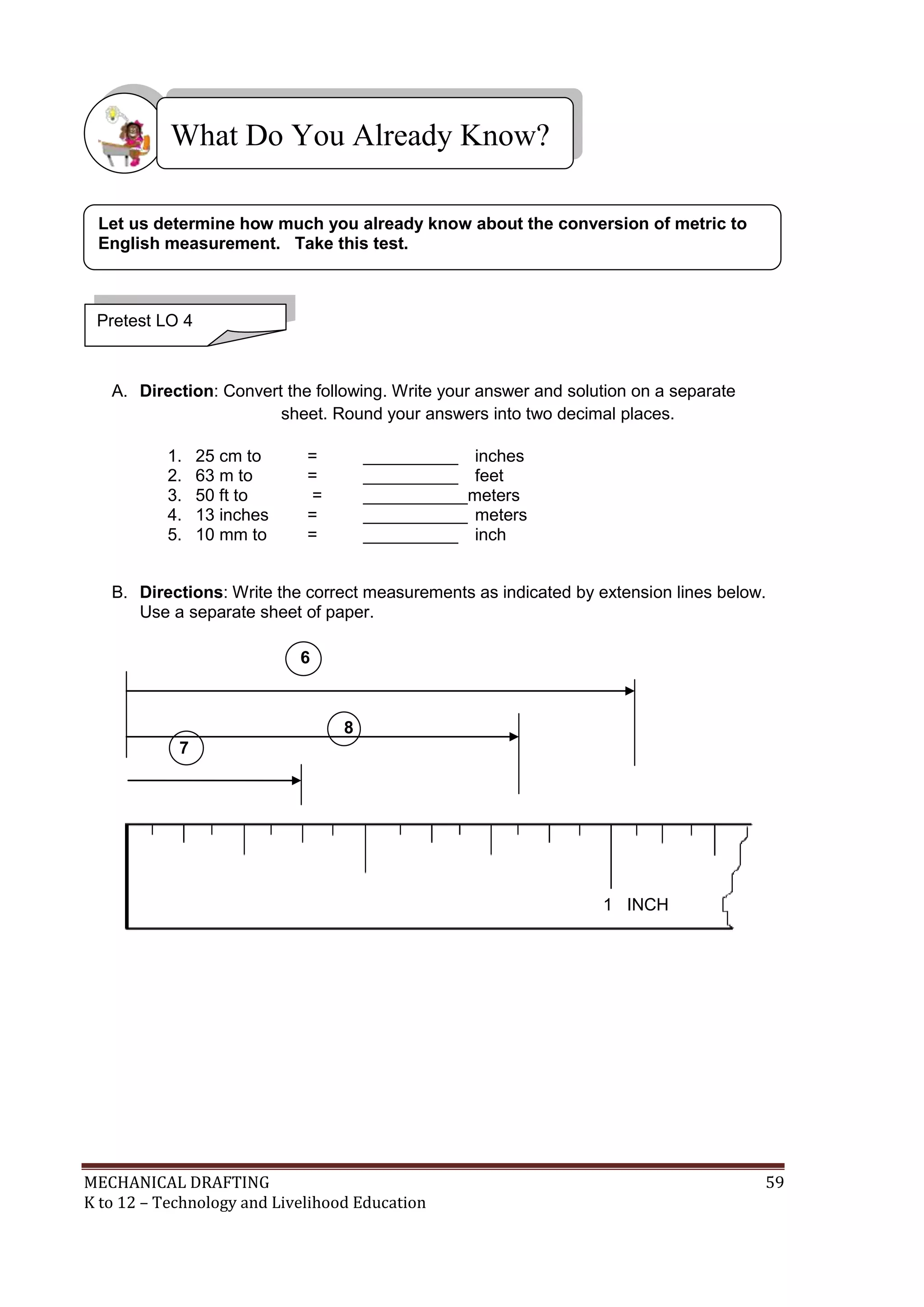MECHANICAL DRAFTING 59
K to 12 – Technology and Livelihood Education
A. Direction: Convert the following. Write your answer and solution on a separate
sheet. Round your answers into two decimal places.
1. 25 cm to = __________ inches
2. 63 m to = __________ feet
3. 50 ft to = ___________meters
4. 13 inches = ___________ meters
5. 10 mm to = __________ inch
B. Directions: Write the correct measurements as indicated by extension lines below.
Use a separate sheet of paper.
What Do You Already Know?
Pretest LO 4
Let us determine how much you already know about the conversion of metric to
English measurement. Take this test.
1 INCH
6
8
7
 