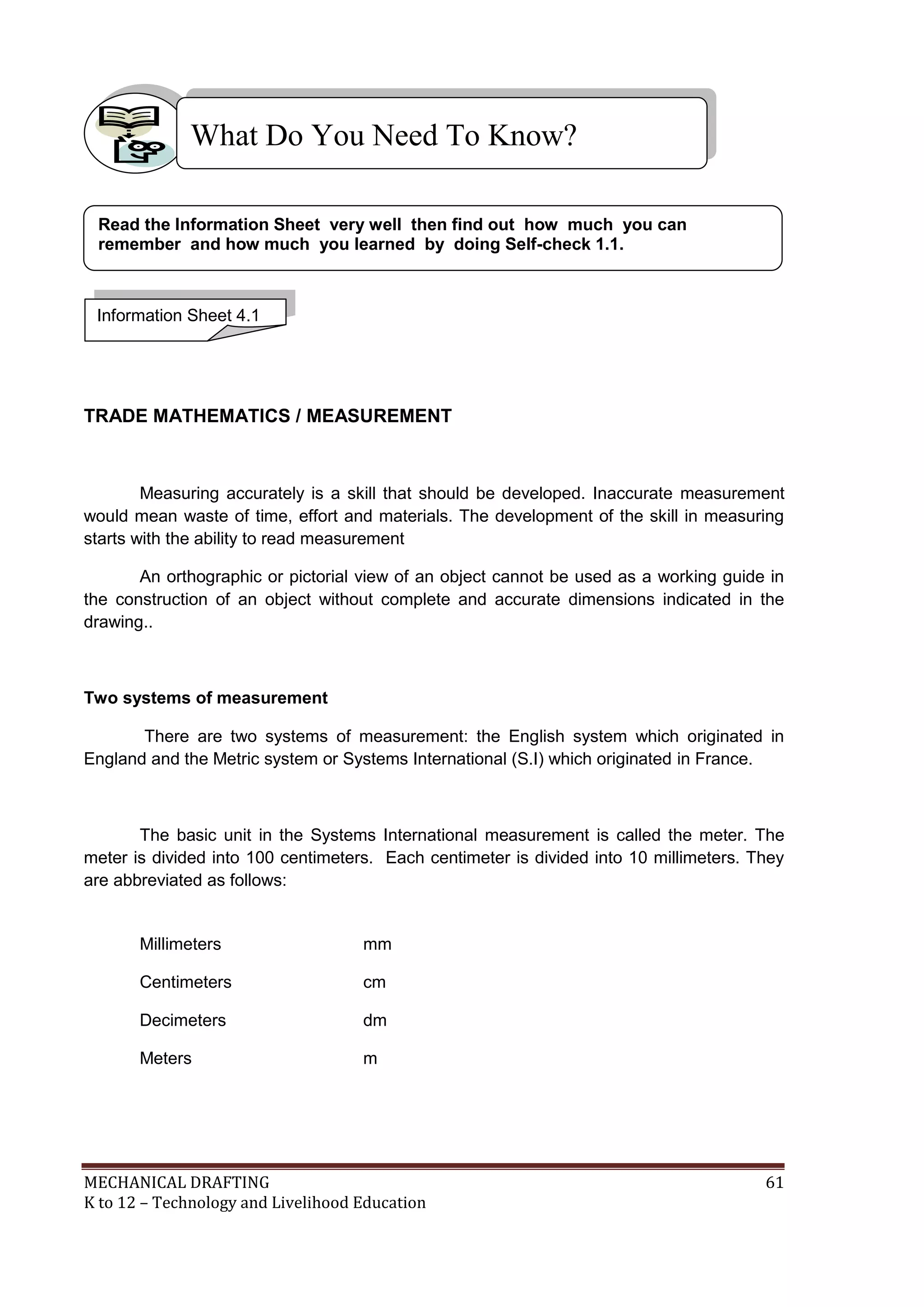 MECHANICAL DRAFTING 61
K to 12 – Technology and Livelihood Education
TRADE MATHEMATICS / MEASUREMENT
Measuring accurately is a skill that should be developed. Inaccurate measurement
would mean waste of time, effort and materials. The development of the skill in measuring
starts with the ability to read measurement
An orthographic or pictorial view of an object cannot be used as a working guide in
the construction of an object without complete and accurate dimensions indicated in the
drawing..
Two systems of measurement
There are two systems of measurement: the English system which originated in
England and the Metric system or Systems International (S.I) which originated in France.
The basic unit in the Systems International measurement is called the meter. The
meter is divided into 100 centimeters. Each centimeter is divided into 10 millimeters. They
are abbreviated as follows:
Millimeters mm
Centimeters cm
Decimeters dm
Meters m
What Do You Need To Know?
Information Sheet 4.1
Read the Information Sheet very well then find out how much you can
remember and how much you learned by doing Self-check 1.1.
 