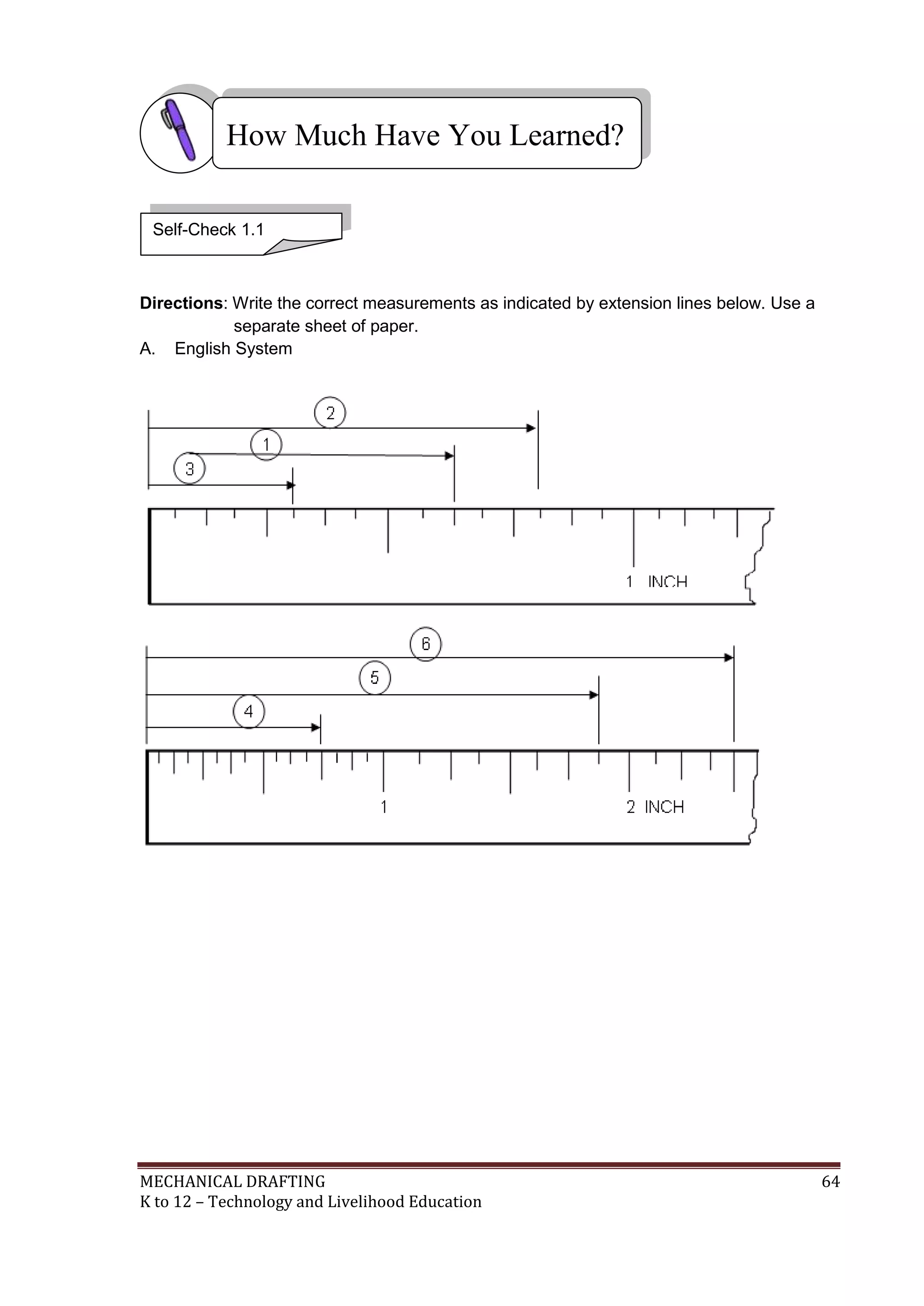 MECHANICAL DRAFTING 64
K to 12 – Technology and Livelihood Education
Directions: Write the correct measurements as indicated by extension lines below. Use a
separate sheet of paper.
A. English System
How Much Have You Learned?
Self-Check 1.1
 
