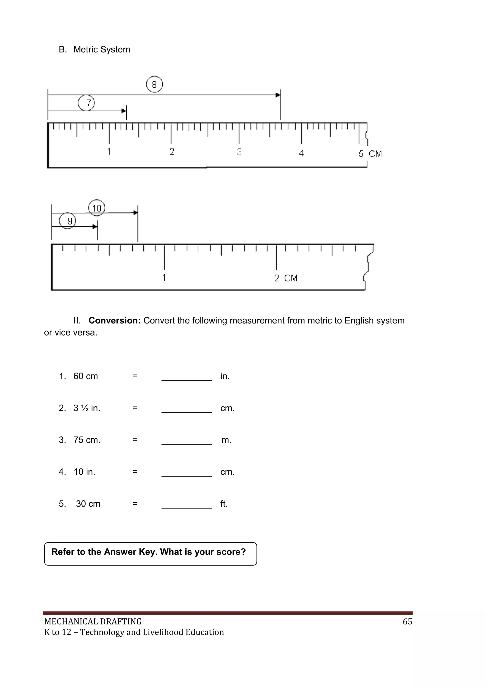 MECHANICAL DRAFTING 65
K to 12 – Technology and Livelihood Education
B. Metric System
II. Conversion: Convert the following measurement from metric to English system
or vice versa.
1. 60 cm = __________ in.
2. 3 ½ in. = __________ cm.
3. 75 cm. = __________ m.
4. 10 in. = __________ cm.
5. 30 cm = __________ ft.
Refer to the Answer Key. What is your score?
 