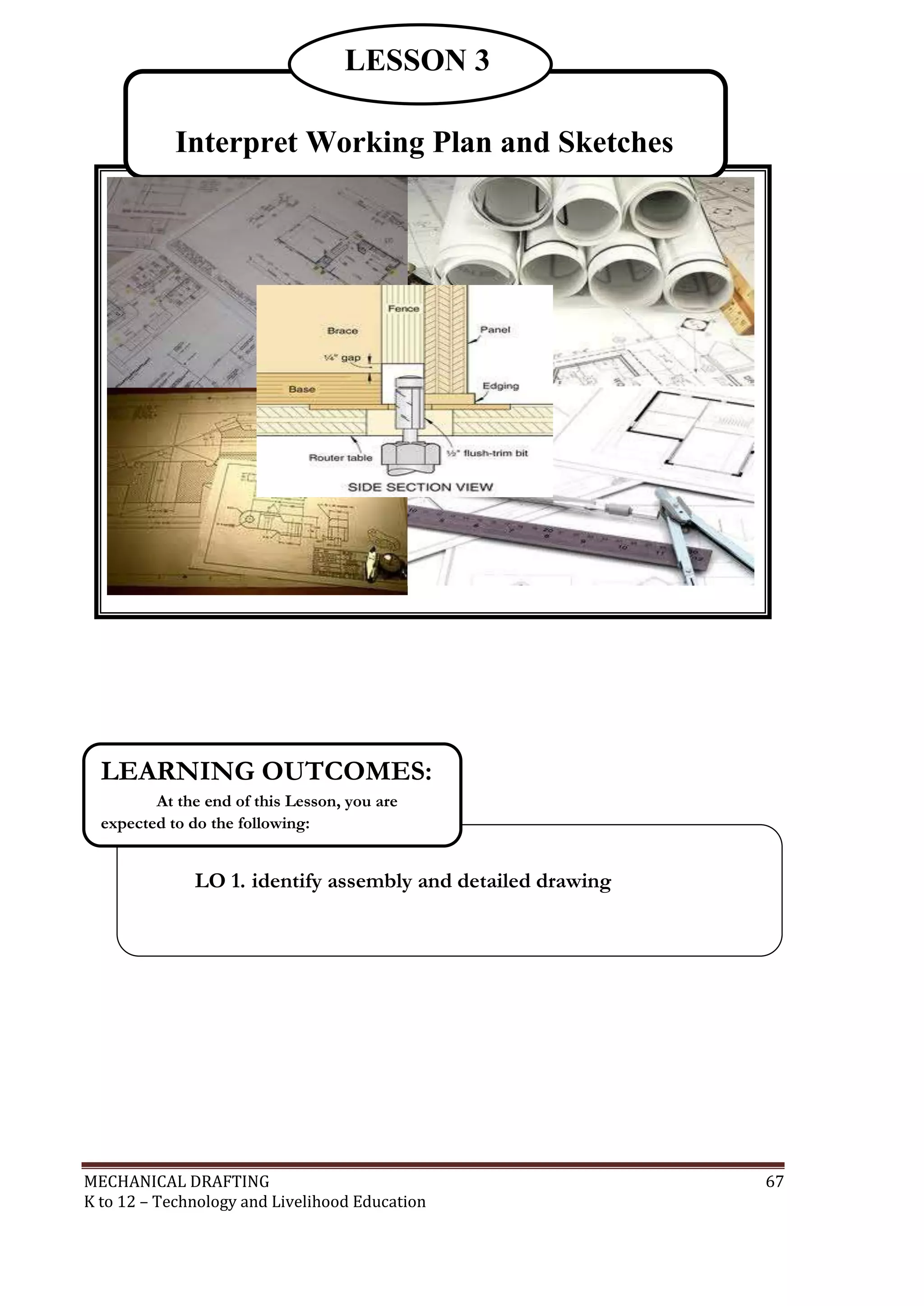 MECHANICAL DRAFTING 67
K to 12 – Technology and Livelihood Education
Interpret Working Plan and Sketches
LESSON 3
LO 1. identify assembly and detailed drawing
LEARNING OUTCOMES:
At the end of this Lesson, you are
expected to do the following:
 
