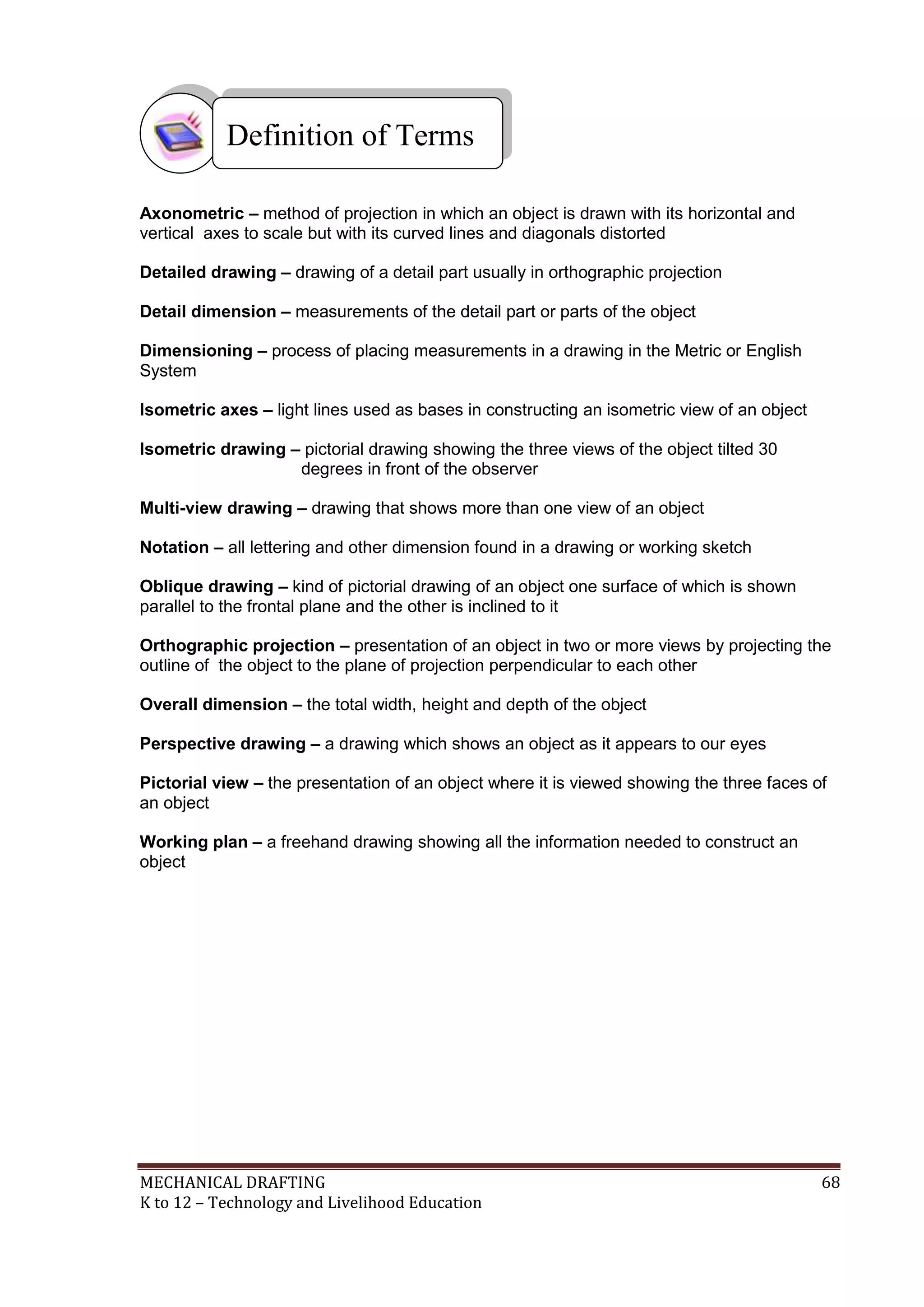 MECHANICAL DRAFTING 68
K to 12 – Technology and Livelihood Education
Axonometric – method of projection in which an object is drawn with its horizontal and
vertical axes to scale but with its curved lines and diagonals distorted
Detailed drawing – drawing of a detail part usually in orthographic projection
Detail dimension – measurements of the detail part or parts of the object
Dimensioning – process of placing measurements in a drawing in the Metric or English
System
Isometric axes – light lines used as bases in constructing an isometric view of an object
Isometric drawing – pictorial drawing showing the three views of the object tilted 30
degrees in front of the observer
Multi-view drawing – drawing that shows more than one view of an object
Notation – all lettering and other dimension found in a drawing or working sketch
Oblique drawing – kind of pictorial drawing of an object one surface of which is shown
parallel to the frontal plane and the other is inclined to it
Orthographic projection – presentation of an object in two or more views by projecting the
outline of the object to the plane of projection perpendicular to each other
Overall dimension – the total width, height and depth of the object
Perspective drawing – a drawing which shows an object as it appears to our eyes
Pictorial view – the presentation of an object where it is viewed showing the three faces of
an object
Working plan – a freehand drawing showing all the information needed to construct an
object
Definition of Terms
 