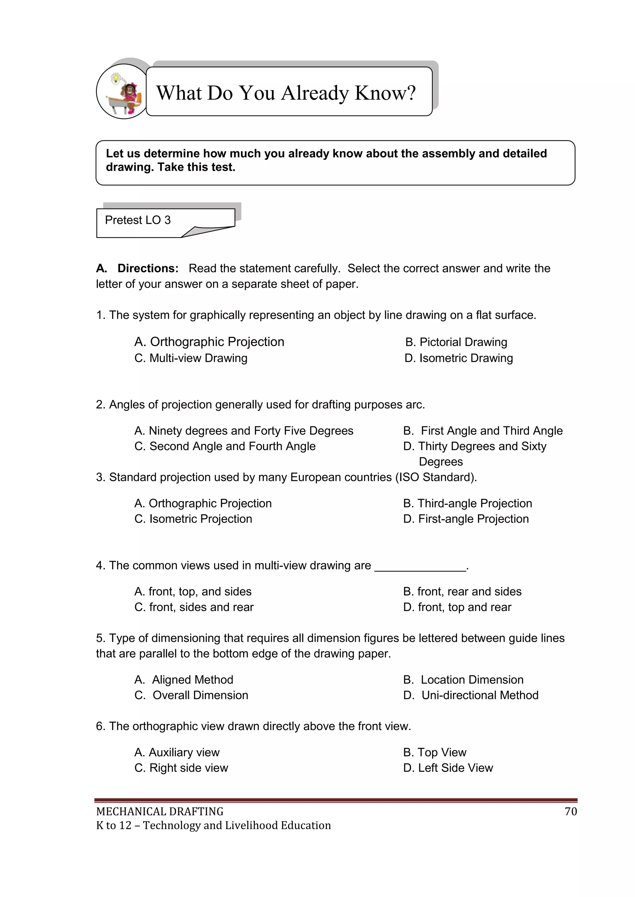 MECHANICAL DRAFTING 70
K to 12 – Technology and Livelihood Education
A. Directions: Read the statement carefully. Select the correct answer and write the
letter of your answer on a separate sheet of paper.
1. The system for graphically representing an object by line drawing on a flat surface.
A. Orthographic Projection B. Pictorial Drawing
C. Multi-view Drawing D. Isometric Drawing
2. Angles of projection generally used for drafting purposes arc.
A. Ninety degrees and Forty Five Degrees B. First Angle and Third Angle
C. Second Angle and Fourth Angle D. Thirty Degrees and Sixty
Degrees
3. Standard projection used by many European countries (ISO Standard).
A. Orthographic Projection B. Third-angle Projection
C. Isometric Projection D. First-angle Projection
4. The common views used in multi-view drawing are ______________.
A. front, top, and sides B. front, rear and sides
C. front, sides and rear D. front, top and rear
5. Type of dimensioning that requires all dimension figures be lettered between guide lines
that are parallel to the bottom edge of the drawing paper.
A. Aligned Method B. Location Dimension
C. Overall Dimension D. Uni-directional Method
6. The orthographic view drawn directly above the front view.
A. Auxiliary view B. Top View
C. Right side view D. Left Side View
What Do You Already Know?
Pretest LO 3
Let us determine how much you already know about the assembly and detailed
drawing. Take this test.
 