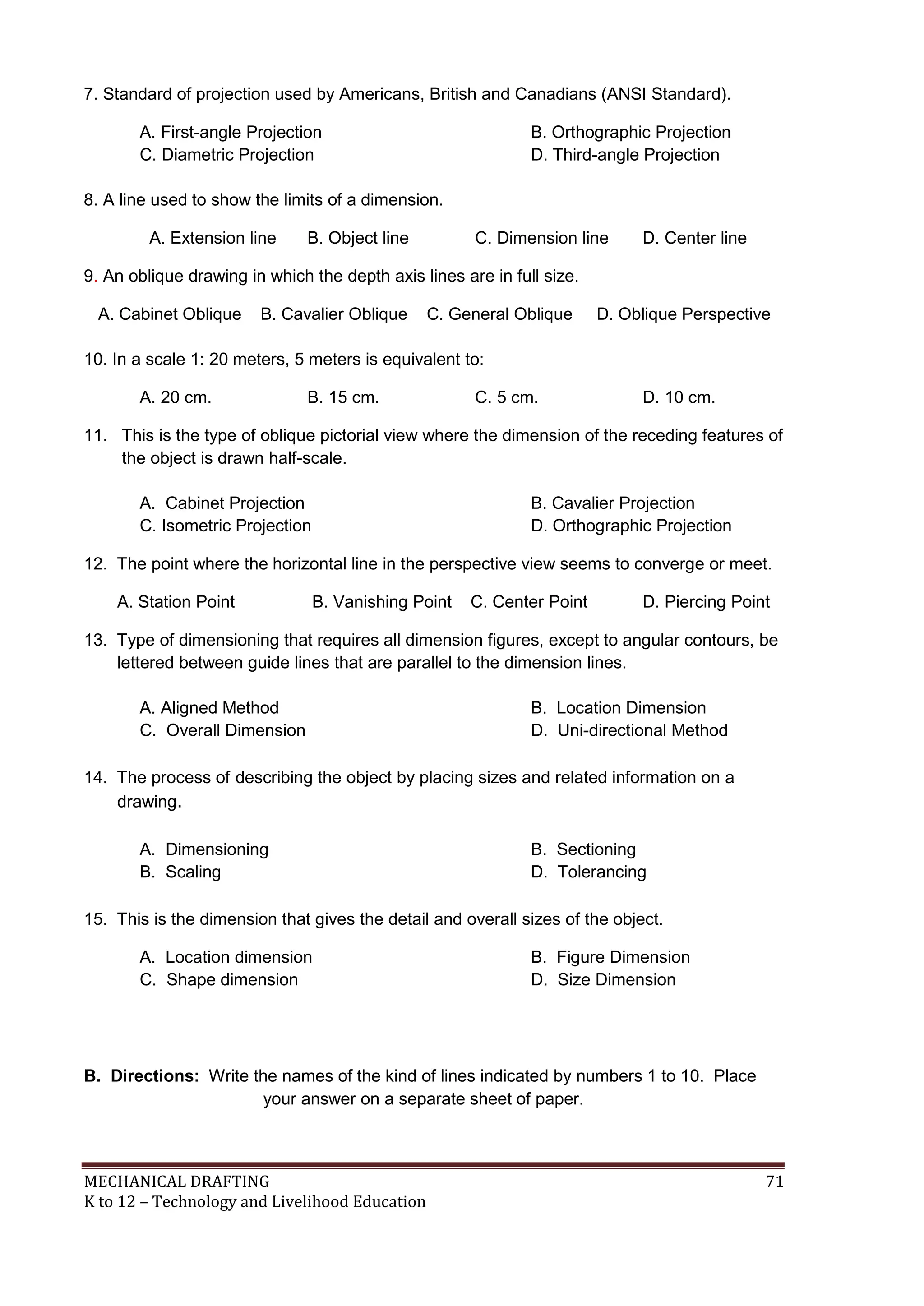 MECHANICAL DRAFTING 71
K to 12 – Technology and Livelihood Education
7. Standard of projection used by Americans, British and Canadians (ANSI Standard).
A. First-angle Projection B. Orthographic Projection
C. Diametric Projection D. Third-angle Projection
8. A line used to show the limits of a dimension.
A. Extension line B. Object line C. Dimension line D. Center line
9. An oblique drawing in which the depth axis lines are in full size.
A. Cabinet Oblique B. Cavalier Oblique C. General Oblique D. Oblique Perspective
10. In a scale 1: 20 meters, 5 meters is equivalent to:
A. 20 cm. B. 15 cm. C. 5 cm. D. 10 cm.
11. This is the type of oblique pictorial view where the dimension of the receding features of
the object is drawn half-scale.
A. Cabinet Projection B. Cavalier Projection
C. Isometric Projection D. Orthographic Projection
12. The point where the horizontal line in the perspective view seems to converge or meet.
A. Station Point B. Vanishing Point C. Center Point D. Piercing Point
13. Type of dimensioning that requires all dimension figures, except to angular contours, be
lettered between guide lines that are parallel to the dimension lines.
A. Aligned Method B. Location Dimension
C. Overall Dimension D. Uni-directional Method
14. The process of describing the object by placing sizes and related information on a
drawing.
A. Dimensioning B. Sectioning
B. Scaling D. Tolerancing
15. This is the dimension that gives the detail and overall sizes of the object.
A. Location dimension B. Figure Dimension
C. Shape dimension D. Size Dimension
B. Directions: Write the names of the kind of lines indicated by numbers 1 to 10. Place
your answer on a separate sheet of paper.
 
