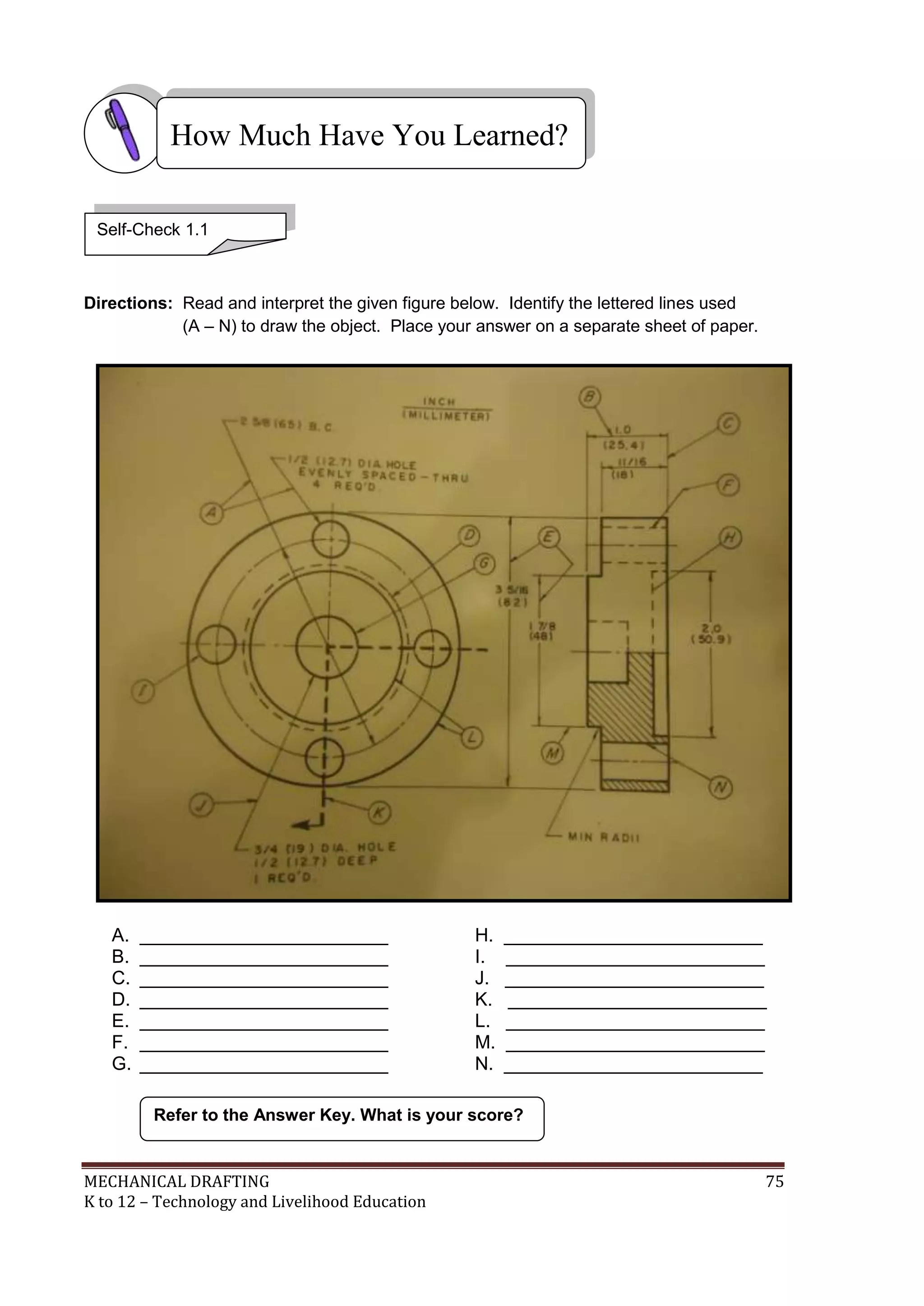 MECHANICAL DRAFTING 75
K to 12 – Technology and Livelihood Education
Directions: Read and interpret the given figure below. Identify the lettered lines used
(A – N) to draw the object. Place your answer on a separate sheet of paper.
A. ________________________ H. _________________________
B. ________________________ I. _________________________
C. ________________________ J. _________________________
D. ________________________ K. _________________________
E. ________________________ L. _________________________
F. ________________________ M. _________________________
G. ________________________ N. _________________________
Refer to the Answer Key. What is your score?
How Much Have You Learned?
Self-Check 1.1
 