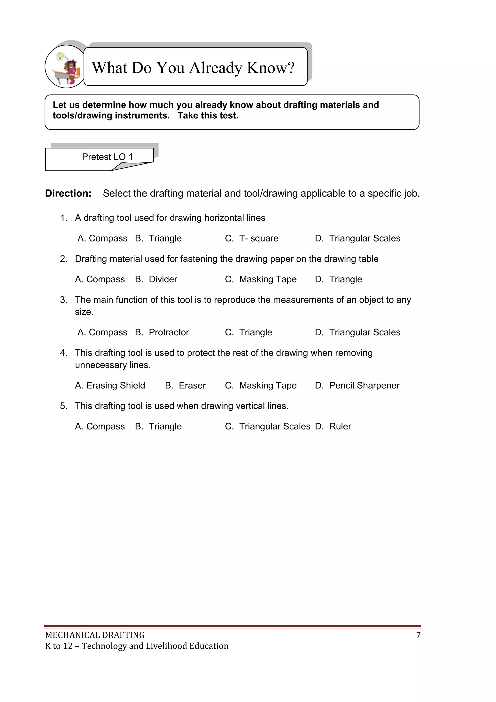 MECHANICAL DRAFTING 7
K to 12 – Technology and Livelihood Education
Direction: Select the drafting material and tool/drawing applicable to a specific job.
1. A drafting tool used for drawing horizontal lines
A. Compass B. Triangle C. T- square D. Triangular Scales
2. Drafting material used for fastening the drawing paper on the drawing table
A. Compass B. Divider C. Masking Tape D. Triangle
3. The main function of this tool is to reproduce the measurements of an object to any
size.
A. Compass B. Protractor C. Triangle D. Triangular Scales
4. This drafting tool is used to protect the rest of the drawing when removing
unnecessary lines.
A. Erasing Shield B. Eraser C. Masking Tape D. Pencil Sharpener
5. This drafting tool is used when drawing vertical lines.
A. Compass B. Triangle C. Triangular Scales D. Ruler
What Do You Already Know?
Pretest LO 1
Let us determine how much you already know about drafting materials and
tools/drawing instruments. Take this test.
 