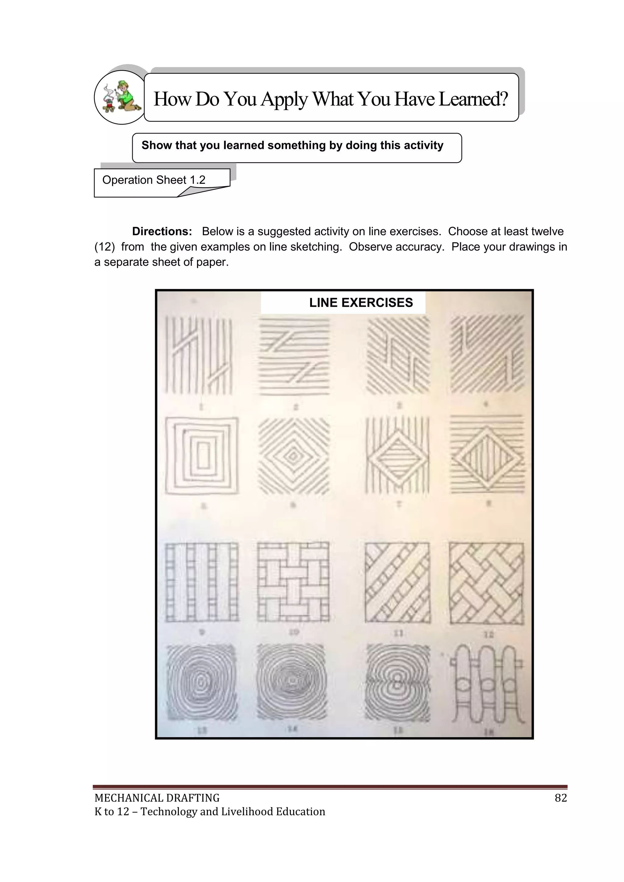 MECHANICAL DRAFTING 82
K to 12 – Technology and Livelihood Education
Directions: Below is a suggested activity on line exercises. Choose at least twelve
(12) from the given examples on line sketching. Observe accuracy. Place your drawings in
a separate sheet of paper.
Show that you learned something by doing this activity
Operation Sheet 1.2
HowDo YouApplyWhatYou HaveLearned?
LINE EXERCISES
 