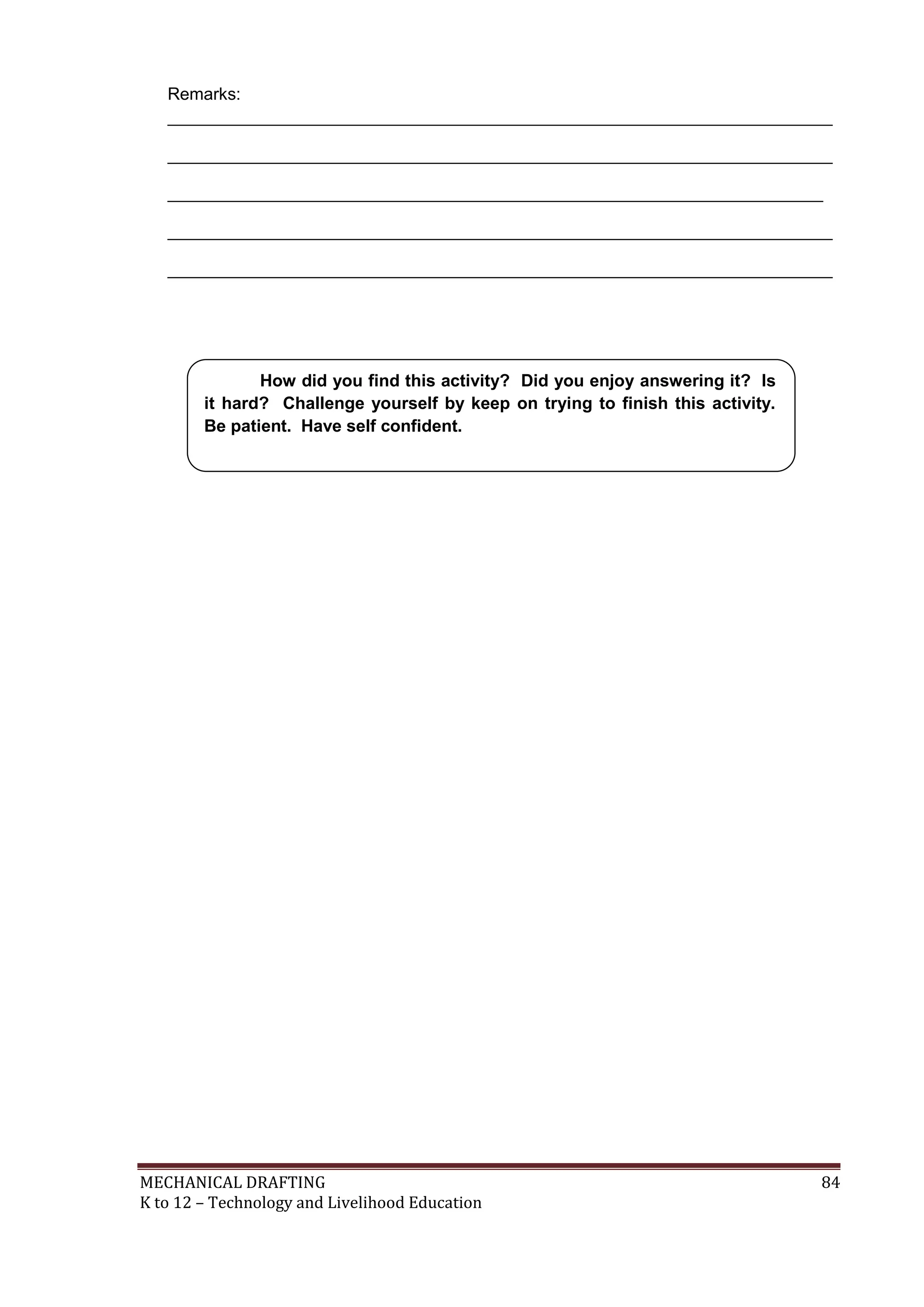 MECHANICAL DRAFTING 84
K to 12 – Technology and Livelihood Education
Remarks:
______________________________________________________________________
______________________________________________________________________
_____________________________________________________________________
______________________________________________________________________
______________________________________________________________________
How did you find this activity? Did you enjoy answering it? Is
it hard? Challenge yourself by keep on trying to finish this activity.
Be patient. Have self confident.
 