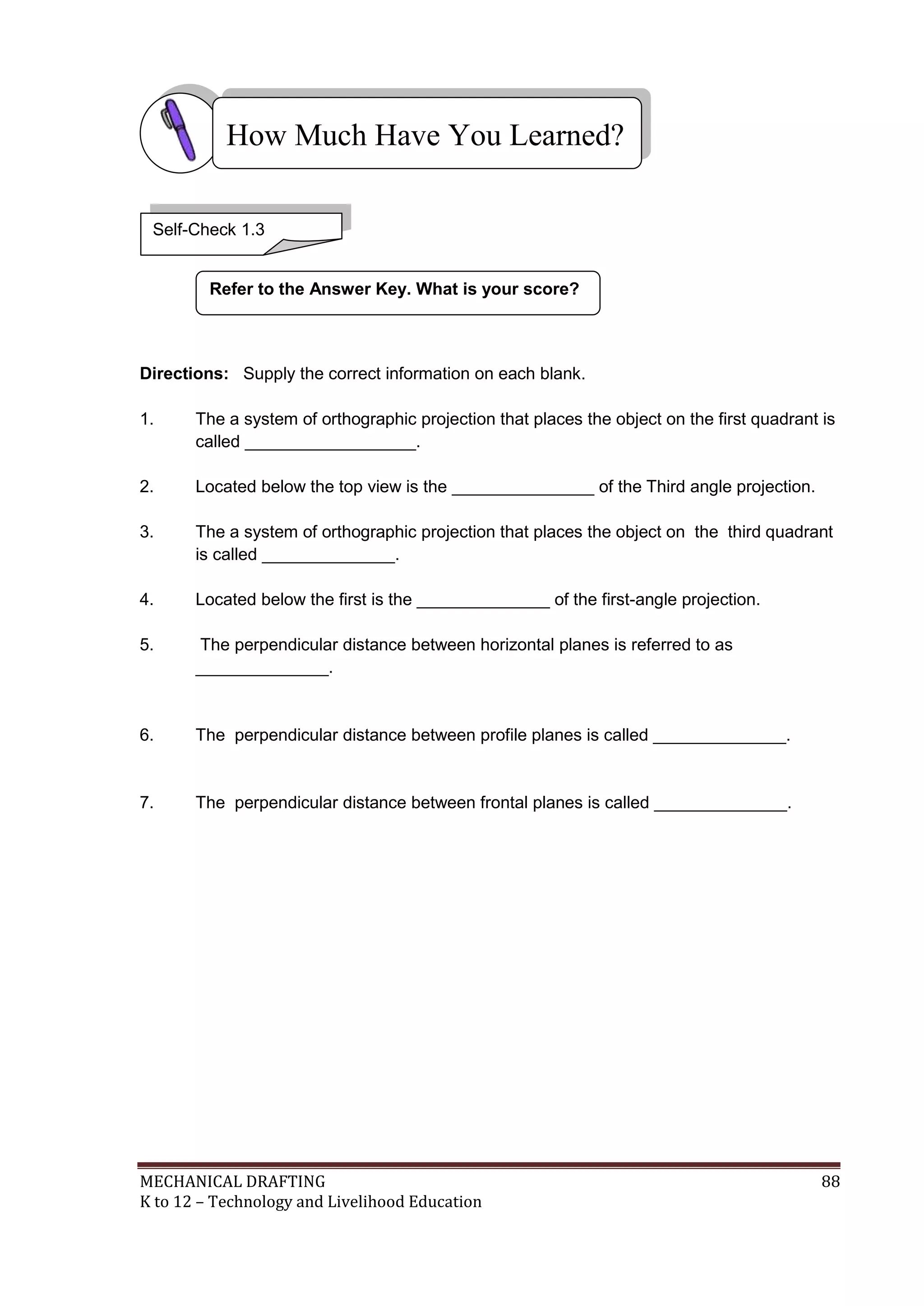 MECHANICAL DRAFTING 88
K to 12 – Technology and Livelihood Education
Directions: Supply the correct information on each blank.
1. The a system of orthographic projection that places the object on the first quadrant is
called __________________.
2. Located below the top view is the _______________ of the Third angle projection.
3. The a system of orthographic projection that places the object on the third quadrant
is called ______________.
4. Located below the first is the ______________ of the first-angle projection.
5. The perpendicular distance between horizontal planes is referred to as
______________.
6. The perpendicular distance between profile planes is called ______________.
7. The perpendicular distance between frontal planes is called ______________.
Refer to the Answer Key. What is your score?
How Much Have You Learned?
Self-Check 1.3
 