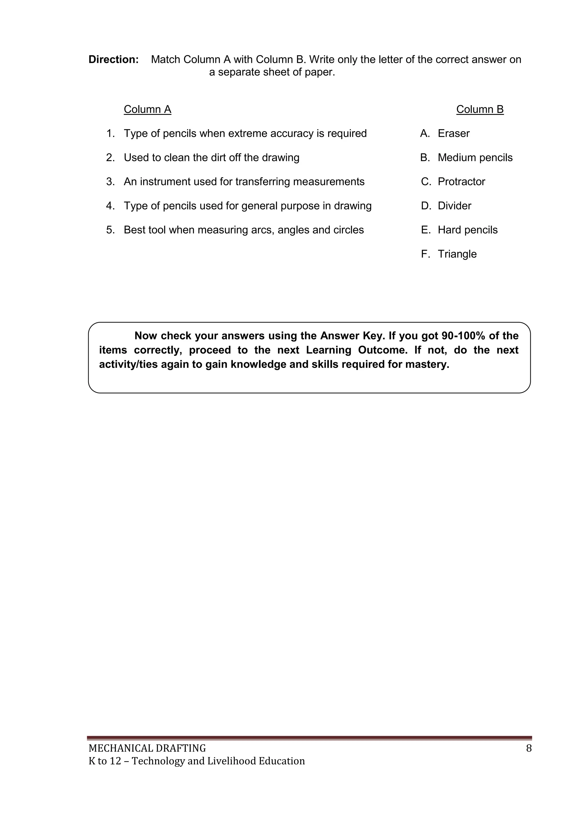 MECHANICAL DRAFTING 8
K to 12 – Technology and Livelihood Education
Direction: Match Column A with Column B. Write only the letter of the correct answer on
a separate sheet of paper.
Column A Column B
1. Type of pencils when extreme accuracy is required A. Eraser
2. Used to clean the dirt off the drawing B. Medium pencils
3. An instrument used for transferring measurements C. Protractor
4. Type of pencils used for general purpose in drawing D. Divider
5. Best tool when measuring arcs, angles and circles E. Hard pencils
F. Triangle
Now check your answers using the Answer Key. If you got 90-100% of the
items correctly, proceed to the next Learning Outcome. If not, do the next
activity/ties again to gain knowledge and skills required for mastery.
 