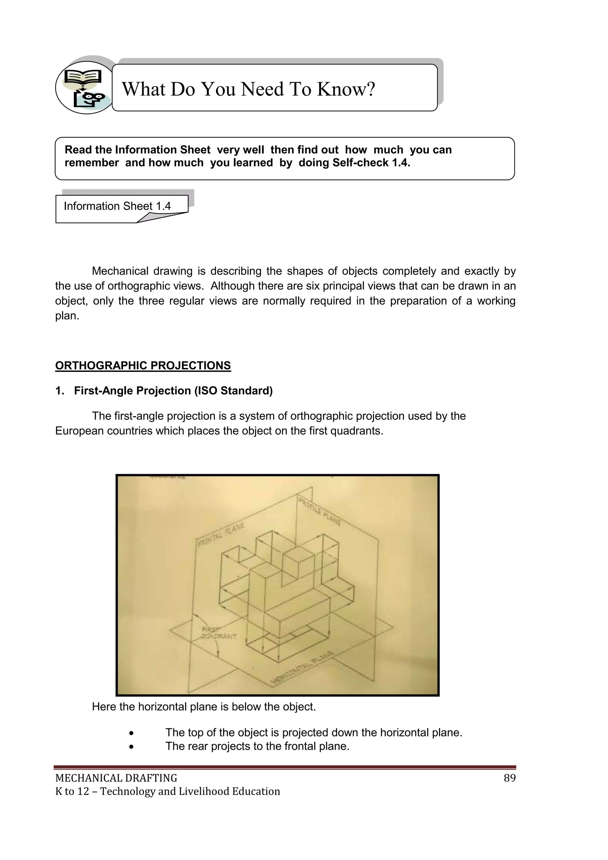 MECHANICAL DRAFTING 89
K to 12 – Technology and Livelihood Education
Mechanical drawing is describing the shapes of objects completely and exactly by
the use of orthographic views. Although there are six principal views that can be drawn in an
object, only the three regular views are normally required in the preparation of a working
plan.
ORTHOGRAPHIC PROJECTIONS
1. First-Angle Projection (ISO Standard)
The first-angle projection is a system of orthographic projection used by the
European countries which places the object on the first quadrants.
Here the horizontal plane is below the object.
 The top of the object is projected down the horizontal plane.
 The rear projects to the frontal plane.
What Do You Need To Know?
Information Sheet 1.4
Read the Information Sheet very well then find out how much you can
remember and how much you learned by doing Self-check 1.4.
 