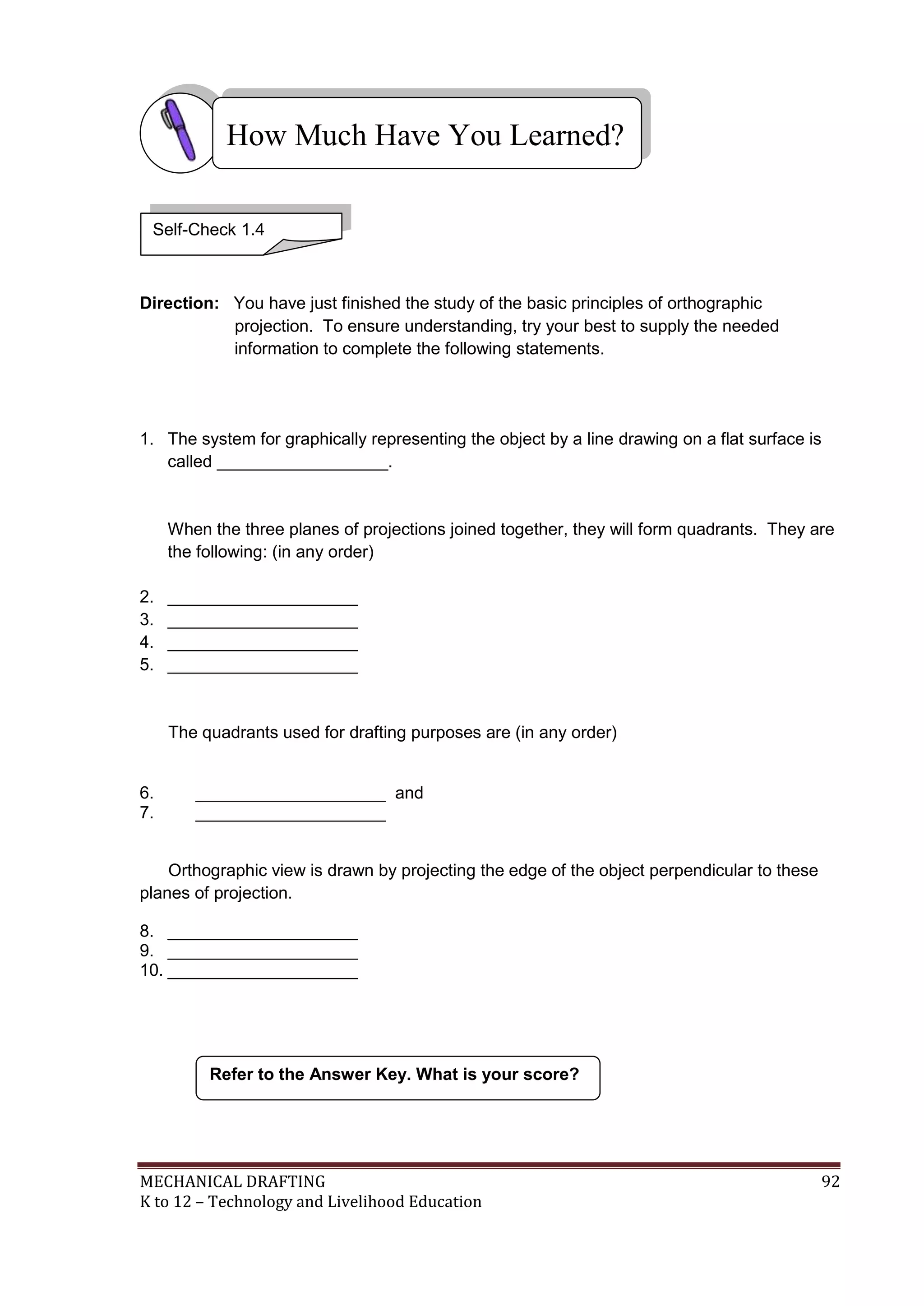 MECHANICAL DRAFTING 92
K to 12 – Technology and Livelihood Education
Direction: You have just finished the study of the basic principles of orthographic
projection. To ensure understanding, try your best to supply the needed
information to complete the following statements.
1. The system for graphically representing the object by a line drawing on a flat surface is
called __________________.
When the three planes of projections joined together, they will form quadrants. They are
the following: (in any order)
2. ____________________
3. ____________________
4. ____________________
5. ____________________
The quadrants used for drafting purposes are (in any order)
6. ____________________ and
7. ____________________
Orthographic view is drawn by projecting the edge of the object perpendicular to these
planes of projection.
8. ____________________
9. ____________________
10. ____________________
Refer to the Answer Key. What is your score?
How Much Have You Learned?
Self-Check 1.4
 