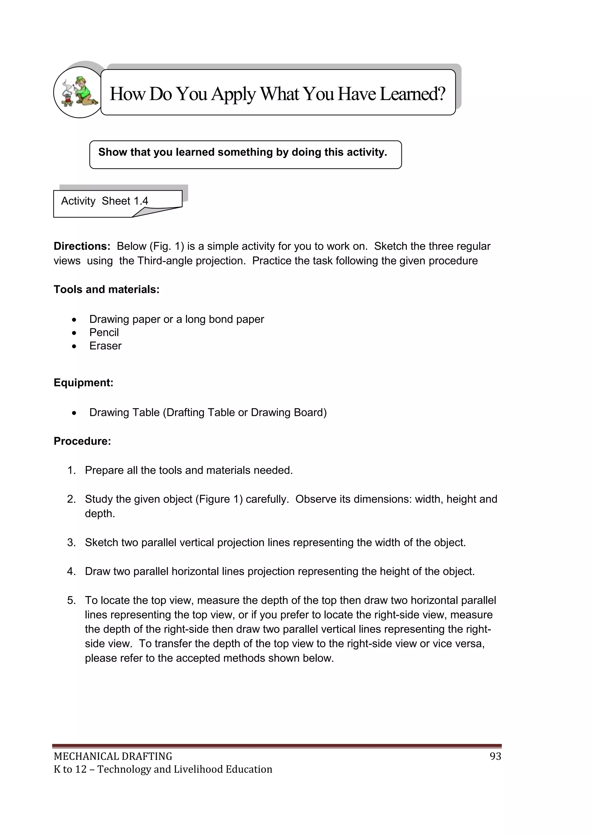 MECHANICAL DRAFTING 93
K to 12 – Technology and Livelihood Education
Directions: Below (Fig. 1) is a simple activity for you to work on. Sketch the three regular
views using the Third-angle projection. Practice the task following the given procedure
Tools and materials:
 Drawing paper or a long bond paper
 Pencil
 Eraser
Equipment:
 Drawing Table (Drafting Table or Drawing Board)
Procedure:
1. Prepare all the tools and materials needed.
2. Study the given object (Figure 1) carefully. Observe its dimensions: width, height and
depth.
3. Sketch two parallel vertical projection lines representing the width of the object.
4. Draw two parallel horizontal lines projection representing the height of the object.
5. To locate the top view, measure the depth of the top then draw two horizontal parallel
lines representing the top view, or if you prefer to locate the right-side view, measure
the depth of the right-side then draw two parallel vertical lines representing the right-
side view. To transfer the depth of the top view to the right-side view or vice versa,
please refer to the accepted methods shown below.
Show that you learned something by doing this activity.
Activity Sheet 1.4
HowDo YouApplyWhatYou HaveLearned?
 