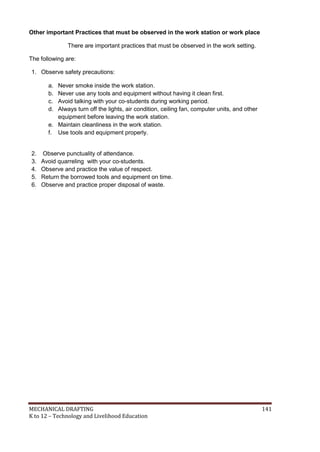 MECHANICAL DRAFTING 141
K to 12 – Technology and Livelihood Education
Other important Practices that must be observed in the work station or work place
There are important practices that must be observed in the work setting.
The following are:
1. Observe safety precautions:
a. Never smoke inside the work station.
b. Never use any tools and equipment without having it clean first.
c. Avoid talking with your co-students during working period.
d. Always turn off the lights, air condition, ceiling fan, computer units, and other
equipment before leaving the work station.
e. Maintain cleanliness in the work station.
f. Use tools and equipment properly.
2. Observe punctuality of attendance.
3. Avoid quarreling with your co-students.
4. Observe and practice the value of respect.
5. Return the borrowed tools and equipment on time.
6. Observe and practice proper disposal of waste.
 