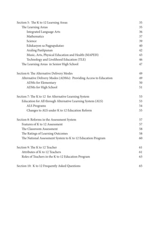 Section 5: The K to 12 Learning Areas	 35
The Learning Areas 35
Integrated Language Arts 36
Mathematics	 37
Science 39
Edukasyon sa Pagpapakatao 	 40
Araling Panlipunan 42
Music, Arts, Physical Education and Health (MAPEH) 43
Technology and Livelihood Education (TLE) 46
The Learning Areas in Senior High School 47
Section 6: The Alternative Delivery Modes 49
Alternative Delivery Modes (ADMs): Providing Access to Education 49
ADMs for Elementary 50
ADMs for High School 51
Section 7: The K to 12 for Alternative Learning System 53
Education for All through Alternative Learning System (ALS) 53
ALS Programs	 54
Changes to ALS under K to 12 Education Reform	 55
Section 8: Reforms in the Assessment System 57
Features of K to 12 Assessment 57
The Classroom Assessment 58
The Ratings of Learning Outcomes 58
The National Assessment System to K to 12 Education Program 60
Section 9: The K to 12 Teacher	 61
Attributes of K to 12 Teachers	 61
Roles of Teachers in the K to 12 Education Program	 63
Section 10: K to 12 Frequently Asked Questions 65
 