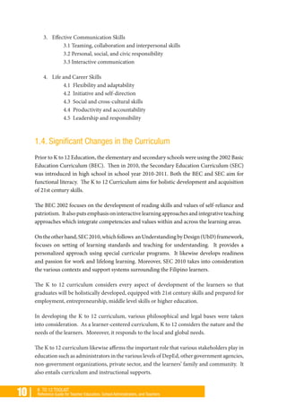 10 | K TO 12 TOOLKIT
Reference Guide for Teacher Educators, School Administrators, and Teachers
3. 	 Effective Communication Skills
3.1 Teaming, collaboration and interpersonal skills
3.2 Personal, social, and civic responsibility
3.3 Interactive communication
4. 	 Life and Career Skills
4.1 Flexibility and adaptability
4.2 Initiative and self-direction
4.3 Social and cross-cultural skills
4.4 Productivity and accountability
4.5 Leadership and responsibility
1.4. Significant Changes in the Curriculum
Prior to K to 12 Education, the elementary and secondary schools were using the 2002 Basic
Education Curriculum (BEC). Then in 2010, the Secondary Education Curriculum (SEC)
was introduced in high school in school year 2010-2011. Both the BEC and SEC aim for
functional literacy. The K to 12 Curriculum aims for holistic development and acquisition
of 21st century skills.
The BEC 2002 focuses on the development of reading skills and values of self-reliance and
patriotism. It also puts emphasis on interactive learning approaches and integrative teaching
approaches which integrate competencies and values within and across the learning areas.
Ontheotherhand,SEC2010,whichfollows anUnderstandingbyDesign(UbD)framework,
focuses on setting of learning standards and teaching for understanding. It provides a
personalized approach using special curricular programs. It likewise develops readiness
and passion for work and lifelong learning. Moreover, SEC 2010 takes into consideration
the various contexts and support systems surrounding the Filipino learners.
The K to 12 curriculum considers every aspect of development of the learners so that
graduates will be holistically developed, equipped with 21st century skills and prepared for
employment, entrepreneurship, middle level skills or higher education.
In developing the K to 12 curriculum, various philosophical and legal bases were taken
into consideration. As a learner-centered curriculum, K to 12 considers the nature and the
needs of the learners. Moreover, it responds to the local and global needs.
The K to 12 curriculum likewise affirms the important role that various stakeholders play in
education such as administrators in the various levels of DepEd, other government agencies,
non-government organizations, private sector, and the learners’ family and community. It
also entails curriculum and instructional supports.
 