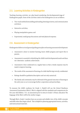 18 | K TO 12 TOOLKIT
Reference Guide for Teacher Educators, School Administrators, and Teachers
2.5. Learning Activities in Kindergarten
Teaching–learning activities are play-based considering the developmental stage of
kindergarten pupils. Some of the activities cited in the kindergarten act are as follows:
•	 Two-trackmethod(storytellingandreading,listeningtostories,oralcommunication
activities);
•	 Interactive activities;
•	 Playing manipulative games; and
•	 Experiential, small group discussions and total physical response.
2.6. Assessment in Kindergarten
Kindergartenfollowsseveralgeneralguidingprinciplesonlearningassessmentdevelopment:
•	 Assessment is done to monitor learning, know child’s progress and report this to
parents.
•	 Assessment is essential to identifying the child’s total developmental needs and does
not determine academic achievement.
•	 Assessment is best conducted on a regular basis so that a timely response may be
made to improve learning.
•	 The results of the assessment of learning of a child shall be kept strictly confidential.
•	 Ratings should be qualitative/descriptive and not only numerical.
•	 The family and community may be informed of the general outcomes of learning in
the early years so as to encourage further cooperation and partnerships.
To measure the child’s readiness for Grade 1, DepEd will use the School Readiness
Assessment Examination (SReA). SReA is aligned with the standards and competencies for
five-year-old children. It is an assessment prior to entry to Grade 1 of basic education The
language of the SReA will be the mother tongue.
Through SReA, Grade 1 teachers have an accurate and reliable view of the child’s concepts
and skills when they begin school. This is helpful in planning appropriate lessons, activities,
and instructional materials.
 