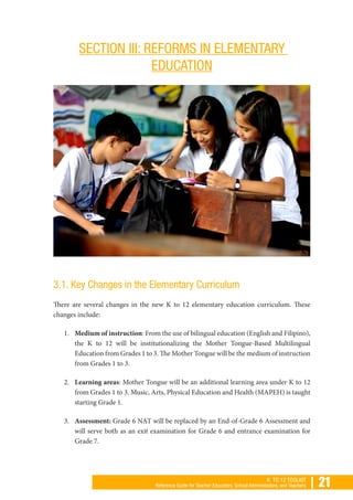 | 21K TO 12 TOOLKIT
Reference Guide for Teacher Educators, School Administrators, and Teachers
SECTION III: REFORMS IN ELEMENTARY
EDUCATION
3.1. Key Changes in the Elementary Curriculum
There are several changes in the new K to 12 elementary education curriculum. These
changes include:
1.	 Medium of instruction: From the use of bilingual education (English and Filipino),
the K to 12 will be institutionalizing the Mother Tongue-Based Multilingual
Education from Grades 1 to 3. The Mother Tongue will be the medium of instruction
from Grades 1 to 3.
2.	 Learning areas: Mother Tongue will be an additional learning area under K to 12
from Grades 1 to 3. Music, Arts, Physical Education and Health (MAPEH) is taught
starting Grade 1.
3.	 Assessment: Grade 6 NAT will be replaced by an End-of-Grade 6 Assessment and
will serve both as an exit examination for Grade 6 and entrance examination for
Grade 7.
 