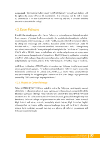 | 27K TO 12 TOOLKIT
Reference Guide for Teacher Educators, School Administrators, and Teachers
Assessment: The National Achievement Test (NAT) taken by second year students will
be replaced by an end-of-Grade 10 Examination. It is envisioned that the end-of-Grade
12 Examination is the exit examination of the secondary level and at the same time the
entrance examination for college.
4.2. Career Pathways
K to 12 Education Program offers Career Pathways or optional courses that students select
from a number of choices. It offers opportunities for specialization in academic, technical-
vocational,andentrepreneurship. AtGrades7and8,studentswillstudyexploratorysubjects
by taking four Technology and Livelihood Education (TLE) courses for each Grade. At
Grades 9 and 10, TLE specializations are offered, then at Grades 11 and 12 career pathway
specializations are offered. Career pathways lead to eligibility for Certificate of Competency
(COC), which TESDA issues to individuals who satisfactorily demonstrate competence
on a particular or cluster of units of competency. The COC leads to certification beginning
with NC 1 which indicates the performance of a routine and predictable task, requiring little
judgement and supervision, and NC 2, the performance of a prescribed range of functions.
Aside from certification of TESDA, other recognition may be issued by other government
or non-government agencies. For instance, art-related career pathways may be assessed by
the National Commission for Culture and Arts (NCCA); sports-related career pathways
may be assessed by the Philippine Sports Commission (PSC); and foreign languages may be
assessed by TESDA or foreign language institutes.6
4.2.1. Models for Career Pathways
When SEAMEO INNOTECH was tasked to review the Philippine curriculum in support
of the K to 12 education reform, it made regional, as well as national comparability of the
Philippine curricular offerings. One particular area of study that SEAMEO INNOTECH
undertook was the curriculum technical-vocational schools, particularly the privately-run
Don Bosco Technical College and government-run San Pedro Relocation Center National
High School, and science schools, particularly Manila Science High School of DepEd.
Although their curriculum will be subjected to change along with the K to 12 education
reform, their curricular approach can give us a glimpse of pathways in academic and
technical-vocational tracks.
 