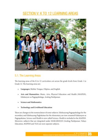 | 35K TO 12 TOOLKIT
Reference Guide for Teacher Educators, School Administrators, and Teachers
SECTION V: K TO 12 LEARNING AREAS
5.1. The Learning Areas
The learning areas of the K to 12 curriculum cut across the grade levels from Grade 1 to
Grade 12. The learning areas are:
•	 Languages: Mother Tongue, Filipino, and English
•	 Arts and Humanities: Music, Arts, Physical Education and Health (MAPEH),
Edukasyon sa Pagpapahalaga, Araling Panlipunan
•	 Science and Mathematics
•	 Technology and Livelihood Education
There are changes in the nomenclature of some subjects. Edukasyong Pagpapahalaga for the
secondary and Edukasyong Pagkakatao for the elementary are now renamed Edukasyon sa
Pagpapakatao. Science and Health is now called Science. Health is included in the MAPEH.
Moreover, subjects that are integrated under MAKABAYAN (Araling Panlipunan, Values
Education, MAPEH and TLE) are now separate subjects.
 