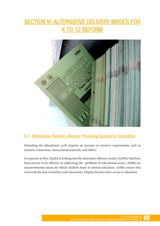 | 49K TO 12 TOOLKIT
Reference Guide for Teacher Educators, School Administrators, and Teachers
SECTION VI: ALTERNATIVE DELIVERY MODES FOR
K TO 12 REFORM
6.1. Alternative Delivery Modes: Providing Access to Education
Extending the educational cycle requires an increase in resource requirements such as
teachers, classrooms, instructional materials, and others.
In response to this, DepEd is looking into the alternative delivery modes (ADMs) that have
been proven to be effective in addressing the problems of educational access. ADMs are
unconventional means by which students learn in formal education. ADMs ensure that
even with the lack of teachers and classrooms, Filipino learners have access to education.
 