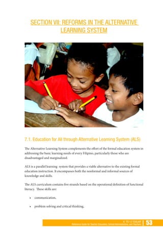 | 53K TO 12 TOOLKIT
Reference Guide for Teacher Educators, School Administrators, and Teachers
SECTION VII: REFORMS IN THE ALTERNATIVE
LEARNING SYSTEM
7.1. Education for All through Alternative Learning System (ALS)
The Alternative Learning System complements the effort of the formal education system in
addressing the basic learning needs of every Filipino, particularly those who are
disadvantaged and marginalized.
ALS is a parallel learning system that provides a viable alternative to the existing formal
education instruction. It encompasses both the nonformal and informal sources of
knowledge and skills.
The ALS curriculum contains five strands based on the operational definition of functional
literacy. These skills are:
•	 communication,
•	 problem solving and critical thinking,
 