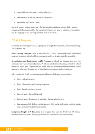 54 | K TO 12 TOOLKIT
Reference Guide for Teacher Educators, School Administrators, and Teachers
•	 sustainable use of resources and productivity,
•	 development of self and a sense of community,
•	 expanding one’s world vision.
For ALS, mother tongue is necessary for the acquisition of basic literacy skills. Mother
tongue or the language used by the majority in the area are used as medium of instruction
and the language of the learning materials such as modules.
7.2. ALS Programs
Currently, the DepEd provides ALS programs through the Bureau of Alternative Learning.
The Programs are:
Basic Literacy Program caters to the illiterates. It is a community-based educational
program for out-of-school children, youth and adults to develop basic literacy skills.
Accreditation and Equivalency (A&E) Program is offered for literates who have not
completed ten years of basic education. A & E is a certification of learning for out-of-school
youth and adults aged 15 years old and above, who are unable to avail of the formal school
system, or who have dropped out of formal elementary or secondary education.
After passing the A & E examination, passers have the following opportunities:
•	 Enter college/university
•	 Enter other nonformal training programs
•	 Enter formal training programs
•	 Enter/re-enter the world of work
•	 Enter/re-enter elementary or secondary formal school system
•	 Learn essential life skills to participate more fully and actively in the political, social,
and economic lives in the community
Indigenous Peoples (IP) Education is a program that aims to develop an IP culture-
sensitive core curriculum, learning materials and assessment tools/ instruments.
 