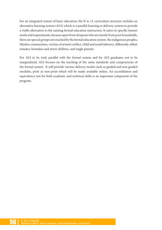 56 | K TO 12 TOOLKIT
Reference Guide for Teacher Educators, School Administrators, and Teachers
For an integrated system of basic education, the K to 12 curriculum structure includes an
alternative learning system (ALS) which is a parallel learning or delivery system to provide
a viable alternative to the existing formal education instruction. It caters to specific learner
needsandrequirements,becauseapartfromdropoutswhoaremostlyfrompoorhouseholds,
there are special groups not reached by the formal education system: the indigenous peoples,
Muslim communities, victims of armed conflict, child and youth laborers, differently-abled,
inmates, homeless and street children, and single parents.
For ALS to be truly parallel with the formal system and for ALS graduates not to be
marginalized, ALS focuses on the teaching of the same standards and competencies of
the formal system. It will provide various delivery modes such as graded and non-graded
modules, print or non-print which will be made available online. An accreditation and
equivalency test for both academic and technical skills is an important component of the
program.
 