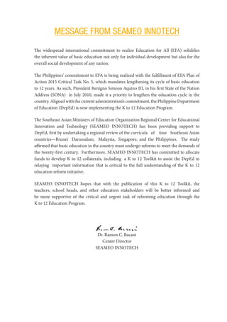 MESSAGE FROM SEAMEO INNOTECH
The widespread international commitment to realize Education for All (EFA) solidifies
the inherent value of basic education not only for individual development but also for the
overall social development of any nation.
The Philippines’ commitment to EFA is being realized with the fulfillment of EFA Plan of
Action 2015 Critical Task No. 5, which mandates lengthening its cycle of basic education
to 12 years. As such, President Benigno Simeon Aquino III, in his first State of the Nation
Address (SONA) in July 2010, made it a priority to lengthen the education cycle in the
country. Aligned with the current administration’s commitment, the Philippine Department
of Education (DepEd) is now implementing the K to 12 Education Program.
The Southeast Asian Ministers of Education Organization Regional Center for ​Educational
Innovation and Technology (SEAMEO INNOTECH) has been ​providing support to
DepEd, first by undertaking a regional review of the curricula of four Southeast Asian
countries—Brunei Darussalam, Malaysia,  Singapore, and the Philippines. The study
affirmed that basic education in the country must undergo reforms to meet the demands of
the twenty-first century. Furthermore, SEAMEO INNOTECH has committed to allocate
funds to develop K to 12 collaterals, including a K to 12 Toolkit to assist the DepEd in
relaying important information that is critical to the full understanding of the K to 12
education reform initiative.
SEAMEO INNOTECH hopes that with the publication of this K to 12 Toolkit, the
teachers, school heads, and other education stakeholders will be better informed and
be more supportive of the critical and urgent task of reforming education through the
K to 12 Education Program.
Dr. Ramon C. Bacani
Center Director
SEAMEO INNOTECH
 
