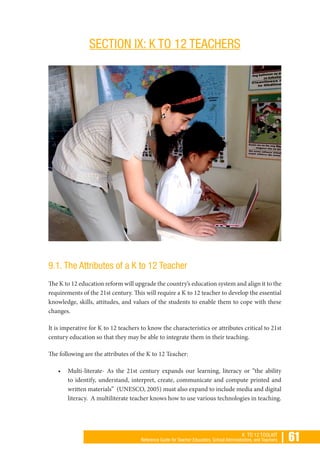 | 61K TO 12 TOOLKIT
Reference Guide for Teacher Educators, School Administrators, and Teachers
SECTION IX: K TO 12 TEACHERS
9.1. The Attributes of a K to 12 Teacher
The K to 12 education reform will upgrade the country’s education system and align it to the
requirements of the 21st century. This will require a K to 12 teacher to develop the essential
knowledge, skills, attitudes, and values of the students to enable them to cope with these
changes.
It is imperative for K to 12 teachers to know the characteristics or attributes critical to 21st
century education so that they may be able to integrate them in their teaching.
The following are the attributes of the K to 12 Teacher:
•	 Multi-literate- As the 21st century expands our learning, literacy or “the ability
to identify, understand, interpret, create, communicate and compute printed and
written materials” (UNESCO, 2005) must also expand to include media and digital
literacy. A multiliterate teacher knows how to use various technologies in teaching.
 