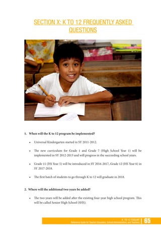 | 65K TO 12 TOOLKIT
Reference Guide for Teacher Educators, School Administrators, and Teachers
SECTION X: K TO 12 FREQUENTLY ASKED
QUESTIONS
1. When will the K to 12 program be implemented?
•	 Universal Kindergarten started in SY 2011-2012.
•	 The new curriculum for Grade 1 and Grade 7 (High School Year 1) will be
implemented in SY 2012-2013 and will progress in the succeeding school years.
•	 Grade 11 (HS Year 5) will be introduced in SY 2016-2017, Grade 12 (HS Year 6) in
SY 2017-2018.
•	 The first batch of students to go through K to 12 will graduate in 2018.
2. Where will the additional two years be added?
•	 The two years will be added after the existing four-year high school program. This
will be called Senior High School (SHS).
 