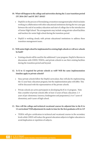 68 | K TO 12 TOOLKIT
Reference Guide for Teacher Educators, School Administrators, and Teachers
10. What will happen to the college and universities during the 2-year transition period
(SY 2016-2017 and SY 2017-2018)?
•	 DepEd is in the process of formulating a transition management plan which includes
working in collaboration with other educational institutions during the two-year gap
between the end of secondary education and start of college due to the introduction
of Senior High School. The arrangements may include using private school facilities
and teachers for senior high school during the transition period.
•	 DepEd is working closely with private educational institutions to address these
transition management issues.
11. Will senior high school be implemented in existing high schools or will new schools
be built?
•	 Existing schools will be used for the additional 2-year program. DepEd is likewise in
discussions with CHED, TESDA, and private schools to use their existing facilities
during the transition period and beyond.
12. Is K to 12 required for private schools as well? Will the same implementation
timeline apply to private schools?
•	 Since private schools follow the DepEd curriculum, they will also be implementing
the 12-year basic education program, but the implementation plan will differ. This
will be discussed with the representatives of the private schools.
•	 Private schools are active participants in developing the K to 12 program. Note
that a number of private schools offer at least 12 years of basic education: 2-3
years of pre-elementary (nursery, kindergarten and preparatory), 6 or 7 years of
elementary, and 4 years of high school.
13. How will the college and technical-vocational courses be adjusted due to the K to
12 curriculum? Will adjustments be made in time for the first graduates of K to 12?
•	 TESDA will give certification to technical and vocational courses in the secondary
levels while CHED will reduce the general education subjects in higher education to
avoid duplication or repetition of subjects.
 