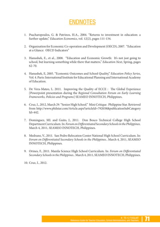 | 71K TO 12 TOOLKIT
Reference Guide for Teacher Educators, School Administrators, and Teachers
ENDNOTES
1.	 Psacharopoulos, G. & Patrinos, H.A., 2004. “Returns to investment in education: a
further update,” Education Economics, vol. 12(2), pages 111-134.
2.	 Organisation for Economic Co-operation and Development (OECD), 2007. “Education
at a Glance: OECD Indicators”
3.	 Hanushek, E., et al., 2008. “Education and Economic Growth: It’s not just going to
school, but learning something while there that matters,” Education Next, Spring, pages
62-70.
4.	 Hanushek, E, 2005. “Economic Outcomes and School Quality,” Education Policy Series,
Vol. 4. Paris: International Institute for Educational Planning and International Academy
of Education.
5.	 De Vera-Mateo, L. 2011. Improving the Quality of ECCE : The Global Experience
[Powerpoint presentation during the Regional Consultation Forum on Early Learning
Frameworks, Policies and Programs] SEAMEO INNOTECH, Philippines.
6.	 Cruz, I., 2012, March 29. “Senior High School.” Mini Critique. Philippine Star. Retrieved
from http://www.philstar.com/Article.aspx?articleId=792038&publicationSubCategory
Id=442.
7.	 Dominguez, ML and Guito, J., 2011. Don Bosco Technical College High School
DepartmentCurriculum.In:ForumonDifferentiatedSecondarySchoolsinthePhilippines.
March 4, 2011, SEAMEO INNOTECH, Philippines.
8.	 Medrano, V., 2011. San Pedro Relocation Center National High School Curriculum. In:
Forum on Differentiated Secondary Schools in the Philippines.. March 4, 2011, SEAMEO
INNOTECH, Philippines.
9.	 Orines, F., 2011. Manila Science High School Curriculum. In: Forum on Differentiated
SecondarySchoolsinthePhilippines..March4,2011,SEAMEOINNOTECH,Philippines.
10.	Cruz, I., 2012.
 