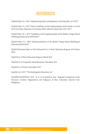 72 | K TO 12 TOOLKIT
Reference Guide for Teacher Educators, School Administrators, and Teachers
REFERENCES
DepEd Order 32 s. 2012 “Implementing Rules and Regulation of the Republic Act 10157”
DepEd Order 31 s. 2012 “Policy Guidelines on the Implementation of the Grade 1 to 10 of
the K to12 Basic Education Curriculum (BEC) Effective School Year 2012-2013”
DepEd Order 16. s. 2012 “Guidelines on the Implementation of the Mother Tongue-Based
Multilingual Education (MTB MLE)”
DepEd Order 74 s. 2009 “Institutionalization of the Mother Tongue-Based Multilingual
Education(MTB MLE)”
DepEd Discussion Paper on The Enhanced K to 12 Basic Education Program, 05 October
2010
DepEd K to 12 Basic Education Program, March 2012
DepEd K to 12 Frequently Asked Questions, December 2011
DepEd K to 12 Primer, December 2011
Republic Act 10157 “The Kindergarten Education Act”
SEAMEO INNOTECH, 2012. K to 12 in Southeast Asia: Regional Comparison of the
Structure, Content, Organization and Adequacy of Basic Education. Quezon City:
Philippines.
 