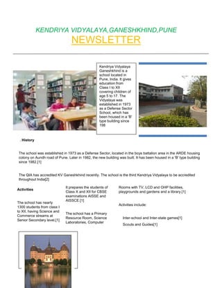 KENDRIYA VIDYALAYA,GANESHKHIND,PUNE
                                 NEWSLETTER

                                                  Kendriya Vidyalaya
                                                  Ganeshkhind is a
                                                  school located in
                                                  Pune, India. It gives
                                                  education from
                                                  Class I to XII
                                                  covering children of
                                                  age 5 to 17. The
                                                  Vidyalaya was
                                                  established in 1973
                                                  as a Defense Sector
                                                  School, which has
                                                  been housed in a 'B'
                                                  type building since
                                                  198



 . History


The school was established in 1973 as a Defense Sector, located in the boys battalion area in the ARDE housing
colony on Aundh road of Pune. Later in 1982, the new building was built. It has been housed in a 'B' type building
since 1982.[1]


The QIA has accredited KV Ganeshkhind recently. The school is the third Kendriya Vidyalaya to be accredited
throughout India[2]

                             It prepares the students of      Rooms with TV, LCD and OHP facilities,
Activities
                             Class X and XII for CBSE         playgrounds and gardens and a library.[1]
                             examinations AISSE and
                             AISSCE.[1]
The school has nearly
                                                              Activities include:
1300 students from class I
to XII, having Science and
                             The school has a Primary
Commerce streams at
                             Resource Room, Science              Inter-school and Inter-state games[1]
Senior Secondary level.[1]
                             Laboratories, Computer
                                                                 Scouts and Guides[1]
                                                                 Co-curricular activities[1]
                                                                 Inter-school cultural talent competitions.
 