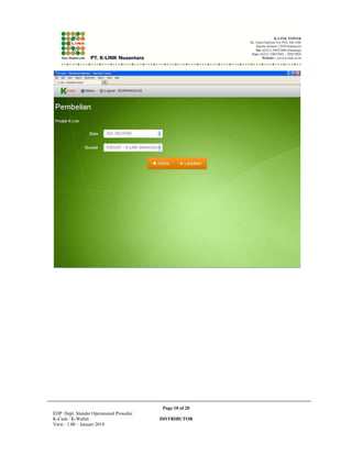 ! **#,),888+2) .$,$2.*$!*,$)'!,,8 ,$, 
Page 3 of 20 
EDP Dept. Standar Operasional Prosedur 
K-Cash / K-Wallet DISTRIBUTOR 
Versi : 1.00 – Januari 2014 
 
 
!,$$.*.' 
,)!',#!.'$$%$ 
$%/!$)), 
!,$))8.'$ 
!,$.,!)/ 
2.$!. =(!. 
4*$# .%,$ +:! ,$, $ $ ,*,$! #$!#**)#$ . ,)!',#!.'/ ))8.' $ 
.5',6,),.,)!',#!.' '#),!,$)2'$%$!$)), 
 
