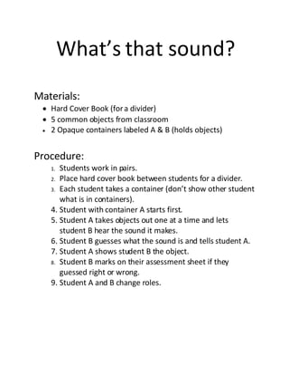 What’s that sound?
Materials:
  Hard Cover Book (for a divider)
  5 common objects from classroom
  2 Opaque containers labeled A & B (holds objects)



Procedure:
   1. Students work in pairs.
   2. Place hard cover book between students for a divider.
   3. Each student takes a container (don’t show other student
      what is in containers).
   4. Student with container A starts first.
   5. Student A takes objects out one at a time and lets
      student B hear the sound it makes.
   6. Student B guesses what the sound is and tells student A.
   7. Student A shows student B the object.
   8. Student B marks on their assessment sheet if they
      guessed right or wrong.
   9. Student A and B change roles.
 
