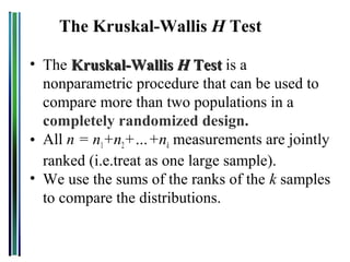The Kruskal-Wallis H Test

• The Kruskal-Wallis H Test is a
  nonparametric procedure that can be used to
  compare more than two populations in a
  completely randomized design.
• All n = n1+n2+…+nk measurements are jointly
  ranked (i.e.treat as one large sample).
• We use the sums of the ranks of the k samples
  to compare the distributions.
 